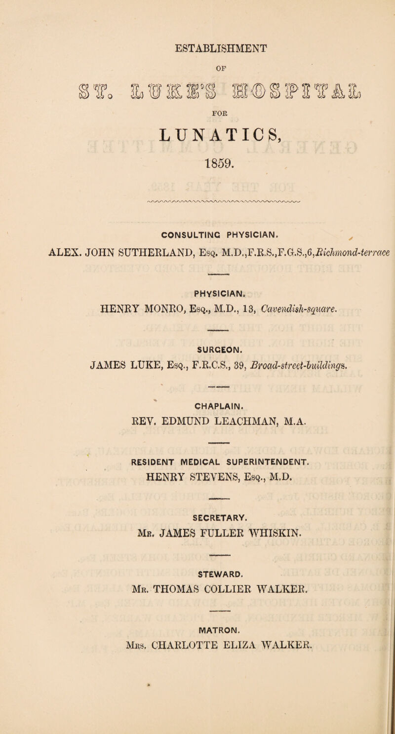 ESTABLISHMENT LUNATICS, 1859. CONSULTING PHYSICIAN. ALEX. JOHN SUTHERLAND, Esq. M.D.,F.R.S.,F.aS.,6,^c^o?i^rmce PHYSICIAN. HENRY MONRO, Esq., M.D., 13, Cavendish-square. SURGEON. JAMES LUKE, Esq., F.R.C.S., 39, Broad-street-buildings. CHAPLAIN. REV. EDMUND LEACHMAN, M.A. RESIDENT MEDICAL SUPERINTENDENT. HENRY STEVENS, Esq., M.D. SECRETARY. Mr. JAMES FULLER WHISKIN. STEWARD. Mr. THOMAS COLLIER WALKER. MATRON. Mrs. CHARLOTTE ELIZA WALKER.