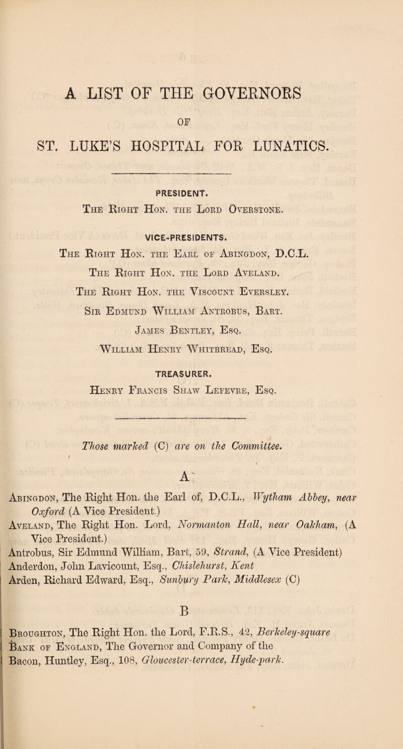 A LIST OF THE GOVERNORS OF ST. LUKE’S HOSPITAL FOR LUNATICS. PRESIDENT. The Right Hon. the Lord Overstone. VICE-PRESIDENTS. The Right Hon. the Earl of Abingdon, D.C.L. The Right Hon. the Lord Aveland. The Right Hon. the Viscount Eversley. Sir Edmund William Antrobus, Bart. James Bentley, Esq. William Henry Whitbread, Esq. TREASURER. Henry Francis Shaw Lefevre, Esq. Those marked (C) are on the Committee. t i A' Abingdon, The Right Hon. the Earl of, D.C.L., Wytham Abbey, near Oxford (A Vice President.) Aveland, The Right Hon. Lord, Normanton Hall, near Oakham, (A Vice President.) Antrobus, Sir Edmund William, Bart, 59, Strand, (A Vice President) Anderdon, John Lavicount, Esq., Chislehurst, Kent Arden, Richard Edward, Esq., Sunbury Park, Middlesex (C) B Broughton, The Right Hon. the Lord, F.R.S., 42, Berkeley-square Bank of England, The Governor and Company of the Bacon, Huntley, Esq., 108, Gloucester-terrace, Hyde-park.