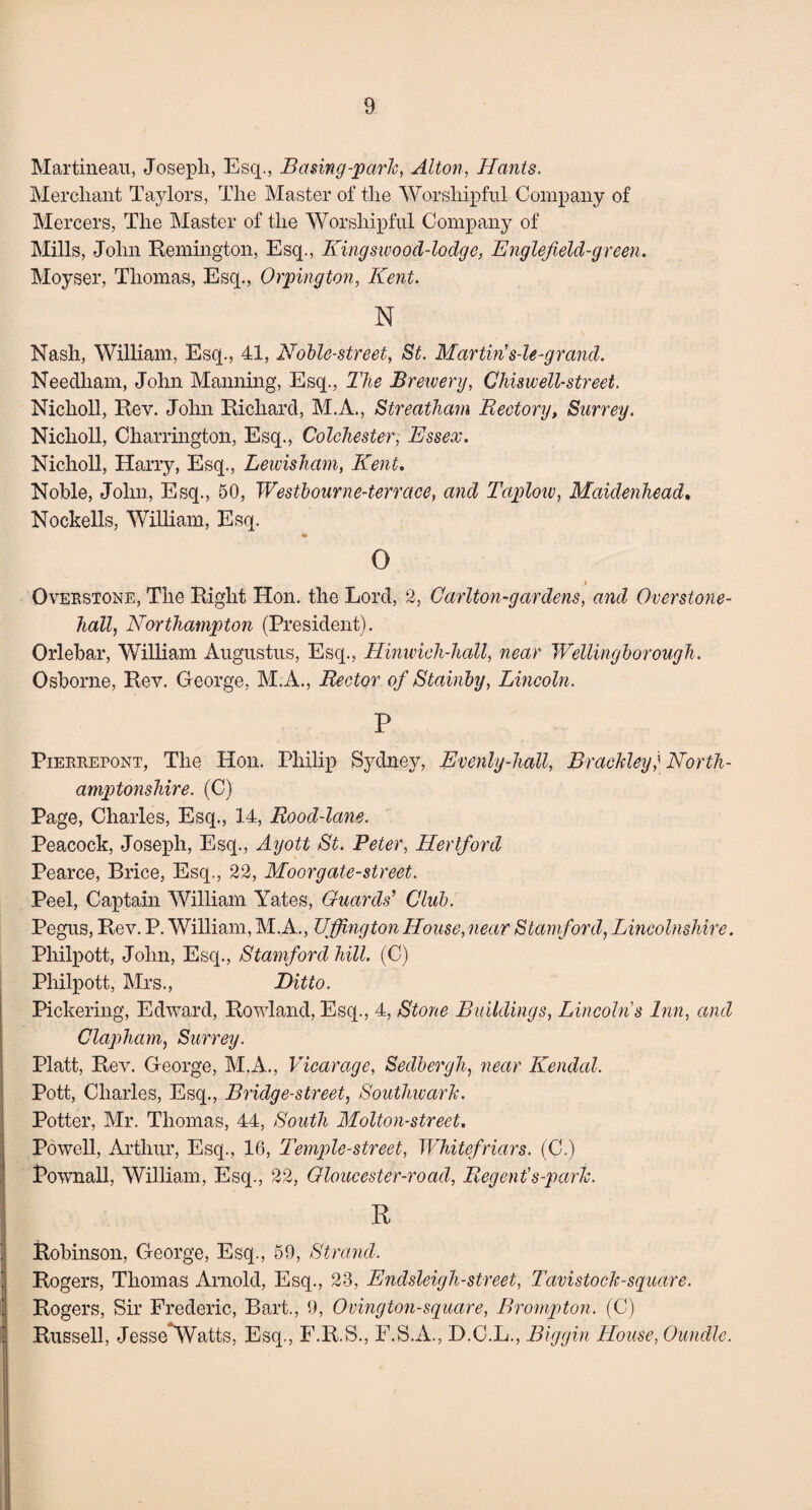 Martineau, Joseph, Esq., Basing-park, Alton, Hants. Merchant Taylors, The Master of the Worshipful Company of Mercers, The Master of the Worshipful Company of Mills, John Remington, Esq., Kingswood-lodge, Englef eld-green. Moyser, Thomas, Esq., Orpington, Kent. N Nash, William, Esq., 41, Noble-street, St. Martin's-le-grand. Needham, John Manning, Esq., The Brewery, Chis well-street. Niclioll, Rev. John Richard, M.A., Streatham Rectory, Surrey. Niclioll, Charrington, Esq., Colchester, Essex. Nicholl, Harry, Esq., Lewisham, Kent. Noble, John, Esq., 50, Westbourne-terrace, and Taplow, Maidenhead. Nockells, William, Esq. 0 I Overstone, The Right Hon. the Lord, 2, Carlton-gar dens, and Overstone- hall, Northampton (President). Orlebar, William Augustus, Esq., Hinwich-hall, near Wellingborough. Osborne, Rev. George, M.A., Rector of Stainby, Lincoln. P Pierrepont, The Hon. Philip Sydney, Evenly-hall, Braeldey; North¬ amptonshire. (C) Page, Charles, Esq., 14, Rood-lane. Peacock, Joseph, Esq., Ayott St. Peter, Hertford Pearce, Brice, Esq., 22, Moor gate-street. Peel, Captain William Yates, Guards' Club. Pegus, Rev. P. William, M.A., TJffington House, near Stamford, Lincolnshire. Philpott, John, Esq., Stamford hill. (C) Pliilpott, Mrs., Ditto. Pickering, Edward, Rowland,Esq., 4, Stone Buildings, Lincolns Inn, and Clapham, Surrey. Platt, Rev. George, M.A., Vicarage, Sedbergh, near Kendal. Pott, Charles, Esq., Bridge-street, Southwark. Potter, Mr. Thomas, 44, South Molton-street. Powell, Arthur, Esq., 16, Temple-street, Whitefriars. (C.) Pownall, William, Esq., 22, Gloucester-road, Regent's-parlc. R Robinson, George, Esq., 59, Strand. Rogers, Thomas Arnold, Esq., 23, Endsleigh-street, Tavistock-square. Rogers, Sir Frederic, Bart., 9, Ovington-square, B romp ton. (C) Russell, Jesse^Watts, Esq., F.R.S., F.S.A., D.C.L., Biggin House, Oundle.