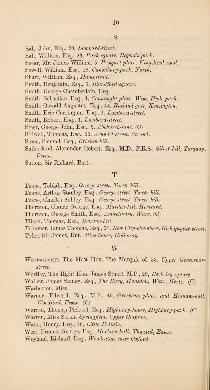 s Salt, John, Esq., 20, Lombard-street. Salt, William, Esq., 23, Park-square, Regent's-park. Seear, Mr. James William, 5, Prospect-place, King sland-road. Sewell, William, Esq., 18, Canonbury-park, North. Shaw, William, Esq., Hampstead. Smith, Benjamin, Esq., 5, Blandford-square. Smith, George Chamberlain, Esq. Smith, Sebastian, Esq., 1, Connaught-place, West, Hyde-park. Smith, Oswald Augustus, Esq., 44, Rutland-gate, Kensington. Smith, Eric Carrington, Esq., 1, Lombard-street. Smith, Itobert, Esq., 1, Lombard-street. Steer, George John, Esq., 2, Abchurch-lane. (C) Stilwell, Thomas, Esq., 22, Arundel-street, Strand. Stone, Samuel, Esq., Brixton-hill. Sutherland, Alexander Robert, Esq., M.D., F.R.S., Silver-hill, Torquay, Devon. Sutton, Sir Richard, Bart, T Teape, Tobiali, Esq., George-street, Tower-hill. Teape, Arthur Stanley, Esq., George-street, Tower-hill. Teape, Charles Ashley, Esq., George-street, Tower-hill. Thornton, Claude George, Esq., Marden-hill, Hertford. Thornton, George Smith, Esq., Amwellbury, Ware. (C) Tilson, Thomas, Esq., Brixton-hill. Trimmer, James Thomas, Esq., 18, New City-chambers, Bishopsgate-streel. Tyler, Sir James, Knt., Pine-house, Holloway. w Westminster, The Most Hon. The Marquis of, 33, Upper Grosvenor- street. Wortley, The Right Hon. James Stuart, M.P., 29, Berkeley-square. Walker, James Sidney, Esq., The Bury, Hunsdon, Ware, Herts. (C) Warburton, Miss. Warner, Edward, Esq., M.P., 49, Grosvenor-place, and Higham-hall, Woodford, Essex. (C) Warren, Thomas Pickard, Esq., Highbury-house, Highbury-park. (C) Warren, Miss Sarah, Springfield, Upper Clapton. Watts, Henry, Esq., 7G, Little Britain. West, Francis George, Esq., Horham-hall, Thaxted) Essex. Weyland, Richard, Esq., Woodcaton, near Oxford.