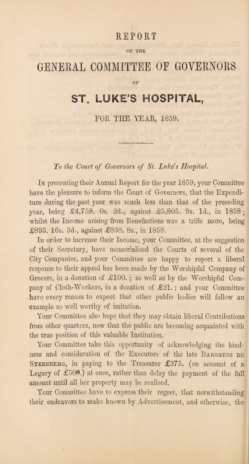 REPORT OP THE GENERAL COMMITTEE OF GOVERNORS OP ST LUKE’S HOSPITAL, FOR THE YEAR, 1859. To the Court of Governors of St, Luke's Hospital. In presenting their Annual Report for the year 1859, your Committee have the pleasure to inform the Court of Governors, that the Expendi¬ ture during the past year was much less than that of the preceding year, being <£4,758. Os. 2d., against £5,805. 9s. Id., in 1858; whilst the Income arising from Benefactions was a trifle more, being £893. 16s. 3d-, against £838. 8s., in 1858. In order to increase their Income, your Committee, at the suggestion of their Secretary, have memorialised the Courts of several of the City Companies, and your Committee are happy to report a liberal response to their appeal has been made by the Worshipful Company of Grocers, in a donation of £100. ; as well as by the Worshipful Com¬ pany of Cloth-Workers, in a donation of £21. ; and your Committee have every reason to expect that other public bodies will follow an example so well worthy of imitation. Your Committee also hope that they may obtain liberal Contributions from other quarters, now that the public are becoming acquainted with the true position of this valuable Institution. Your Committee take this opportunity of acknowledging the kind¬ ness and consideration of the Executors of the late Baroness de Sternberg, in paying to the Treasurer £375. (on account of a Legacy of £50©.) at once, rather than delay the payment of the full amount until all her property may be realised. Your Committee have to express their regret, that notwithstanding their endeavors to make known by Advertisement, and otherwise, the i