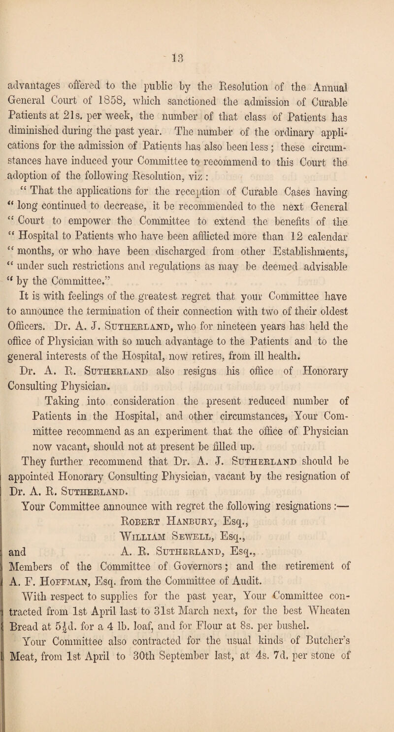 advantages offered to the public by the Resolution of the Annual General Court of 1858, which sanctioned the admission of Curable Patients at 21s. per week, the number of that class of Patients has diminished during the past year. The number of the ordinary appli¬ cations for the admission of Patients has also been less; these circum¬ stances have induced your Committee to recommend to this Court the adoption of the following Resolution, viz : “ That the applications for the reception of Curable Cases having i( long continued to decrease, it be recommended to the next General “ Court to empower the Committee to extend the benefits of the “ Hospital to Patients who have been afflicted more than 12 calendar “ months, or who have been discharged from other Establishments, “ under such restrictions and regulations as may be deemed advisable by the Committee.” It is with feelings of the greatest regret that your Committee have to announce the termination of their connection with two of their oldest Officers. Hr. A. J. Suthebland, who for nineteen years has held the office of Physician with so much advantage to the Patients and to the general interests of the Hospital, now retires, from ill health. Hr. A. R. Sutherland also resigns his office of Honorary Consulting Physician. Taking into consideration the present reduced number of Patients in the Hospital, and other circumstances, Your Com¬ mittee recommend as an experiment that the office of Physician now vacant, should not at present be filled up. They further recommend that Hr. A, J. Suthebland should be appointed Honorary Consulting Physician, vacant by the resignation of Hr. A. R. Suthebland. Your Committee announce with regret the following resignations — Robebt Hanbury, Esq., William Sewell, Escp, and A. R. Sutherland, Esq., Members of the Committee of Governors; and the retirement of A. F. Hoffman, Esq. from the Committee of Audit. With respect to supplies for the past year, Your Committee con¬ tracted from 1st April last to 31st March next, for the best Wheaten Bread at 5^d. for a 4 lb. loaf, and for Flour at 8s. per bushel. Your Committee also contracted for the usual kinds of Butcher’s Meat, from 1st April to 30th September last, at 4s. 7d, per stone of