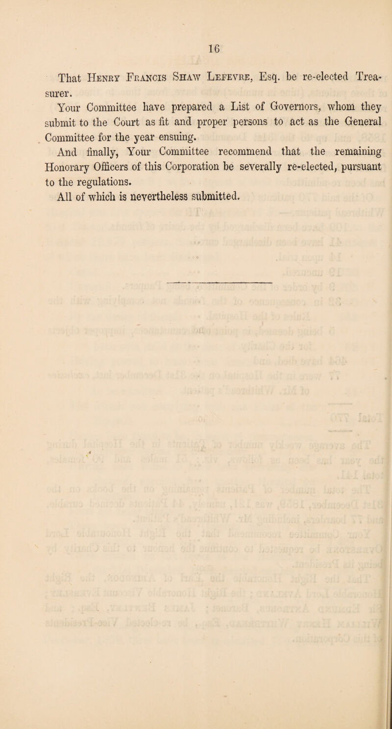 That Henry Francis Shaw Leeevre, Esq. be re-elected Trea¬ surer. Your Committee have prepared a List of Governors, whom they submit to the Court as fit and proper persons to act as the General Committee for the year ensuing. And finally, Your Committee recommend that the remaining Honorary Officers of this Corporation be severally re-elected, pursuant to the regulations. All of which is nevertheless submitted.