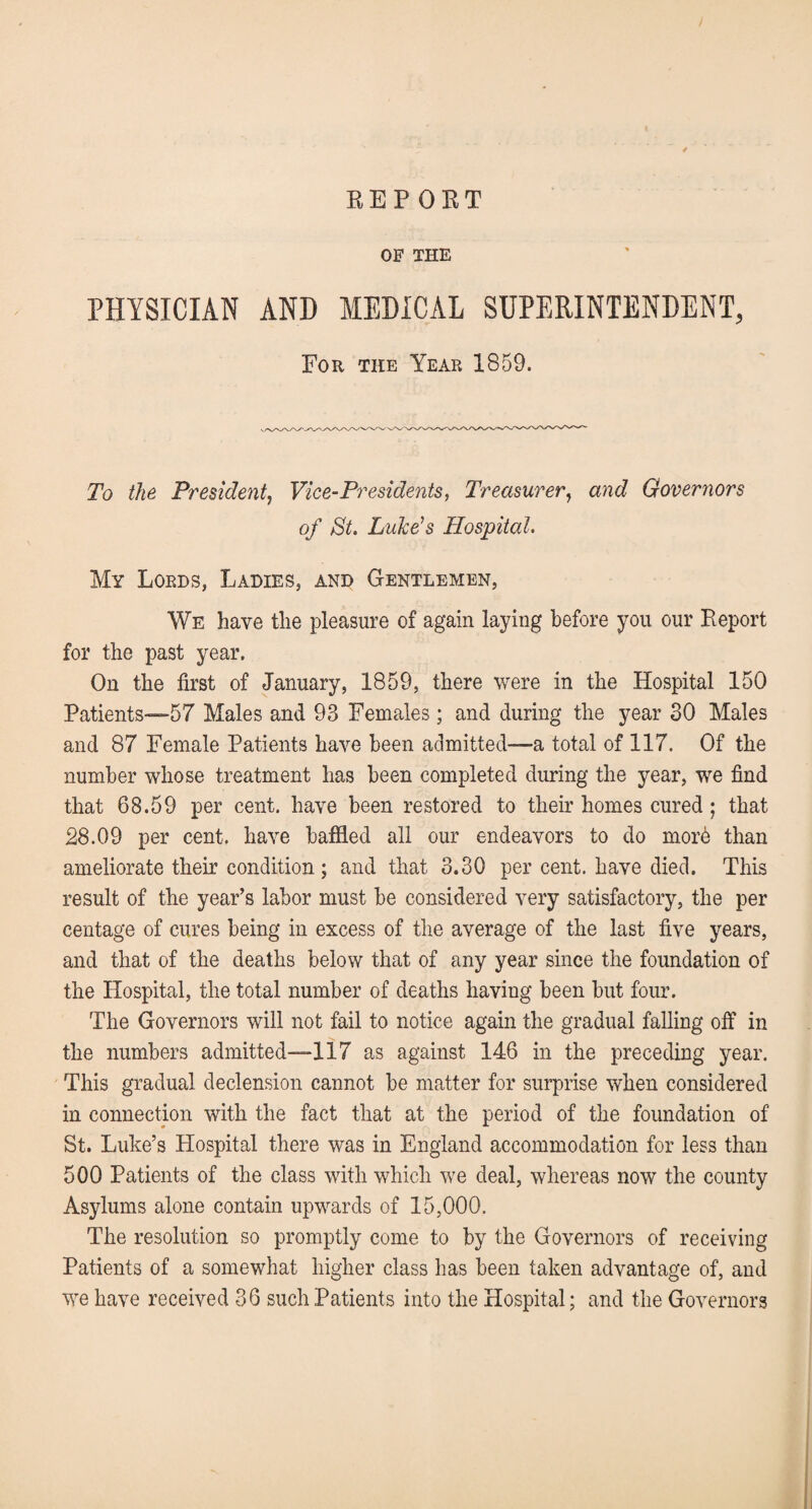 EEP ORT OF THE PHYSICIAN AND MEDICAL SUPERINTENDENT, For the Year 1859. To the President, Vice-Presidents, Treasurer, and Governors of St. Luke's Hospital. My Lords, Ladies, and Gentlemen, We have the pleasure of again laying before you our Report for the past year. On the first of January, 1859, there were in the Hospital 150 Patients—57 Males and 93 Females; and during the year 30 Males and 87 Female Patients have been admitted—a total of 117. Of the number whose treatment has been completed during the year, we find that 68.59 per cent, have been restored to their homes cured; that 28.09 per cent, have baffled all our endeavors to do morb than ameliorate their condition ; and that 3.30 per cent, have died. This result of the year’s labor must be considered very satisfactory, the per centage of cures being in excess of the average of the last five years, and that of the deaths below that of any year since the foundation of the Hospital, the total number of deaths having been but four. The Governors will not fail to notice again the gradual falling off in the numbers admitted—117 as against 146 in the preceding year. This gradual declension cannot be matter for surprise when considered in connection with the fact that at the period of the foundation of St. Luke’s Hospital there was in England accommodation for less than 500 Patients of the class with which we deal, whereas now the county Asylums alone contain upwards of 15,000. The resolution so promptly come to by the Governors of receiving Patients of a somewhat higher class has been taken advantage of, and we have received 36 such Patients into the Hospital; and the Governors