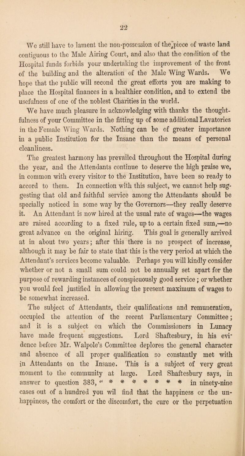 We still have to lament the non-possession of thejhece of waste land contiguous to the Male Airing Court, and also that the condition of the Hospital funds forbids your undertaking the improvement of the front of the building and the alteration of the Male Wing Wards. We hope that the public will second the great efforts you are making to place the Hospital finances in a healthier condition, and to extend the usefulness of one of the noblest Charities in the world. We have much pleasure in acknowledging with thanks the thought¬ fulness of your Committee in the fitting up of some additional Lavatories in the Female Wing Wards. Nothing can be of greater importance in a public Institution for the Insane than the means of personal cleanliness. The greatest harmony has prevailed throughout the Hospital during the year, and the Attendants continue to deserve the high praise we, in common with every visitor to the Institution, have been so ready to accord to them. In connection with this subject, we cannot help sug¬ gesting that old and faithful service among the Attendants should be specially noticed in some way by the Governors—they really deserve it. An Attendant is now hired at the usual rate of wages—the wages are raised according to a fixed rule, up to a certain fixed sum,—no great advance on the original hiring. This goal is generally arrived at in about two years; after this there is no prospect of increase} although it may be fair to state that this is the very period at which the Attendant’s services become valuable. Perhaps you will kindly consider whether or not a small sum could not be annually set apart for the purpose of rewarding instances of conspicuously good service; or whether you would feel justified in allowing the present maximum of wages to be somewhat increased. The subject of Attendants, their qualifications and remuneration, occupied the attention of the recent Parliamentary Committee; and it is a subject on which the Commissioners in Lunacy have made frequent suggestions. Lord Shaftesbury, in his evi' deuce before Mr. Walpole’s Committee deplores the general character and absence of all proper qualification so constantly met with in Attendants on the Insane. This is a subject of very great moment to the community at large. Lord Shaftesbury says, in answer to question 383, “ * * * * * * * in ninety-nine cases out of a hundred you wil find that the happiness or the un¬ happiness, the comfort or the discomfort, the cure or the perpetuation