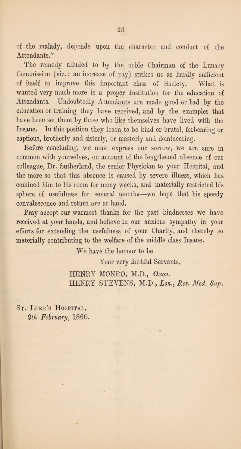 of the malady, depends upon the character and conduct of the Attendants.” The remedy alluded to by the noble Chairman of the Lunacy Commission (viz.: an increase of pay) strikes us as hardly sufficient of itself to improve this important class of Society. What is wanted very much more is a proper Institution for the education of Attendants. Undoubtedly Attendants are made good or bad by the education or training they have received, and by the examples that have been set them by those who like themselves have lived with the Insane. In this position they learn to be kind or brutal, forbearing or captious, brotherly and sisterly, or masterly and domineering. Before concluding, we must express our sorrow, we are sure in common with yourselves, on account of the lengthened absence of our colleague, Dr. Sutherland, the senior Physician to your Hospital, and the more so that this absence is caused by severe illness, -which has confined him to his room for many weeks, and materially restricted his sphere of usefulness for several months—we hope that his speedy convalescence and return are at hand. Pray accept our warmest thanks for the past kindnesses we have received at your hands, and believe in our anxious sympathy in your efforts for extending the usefulness of your Charity, and thereby so materially contributing to the welfare of the middle class Insane. We have the honour to be Your very faithful Servants, HENRY MONRO, M.D., Oxon. HENRY STEVENS, M.D., Lon., Res. Med. Sup. St. Luke’s Hospital, 9th February, 1860.