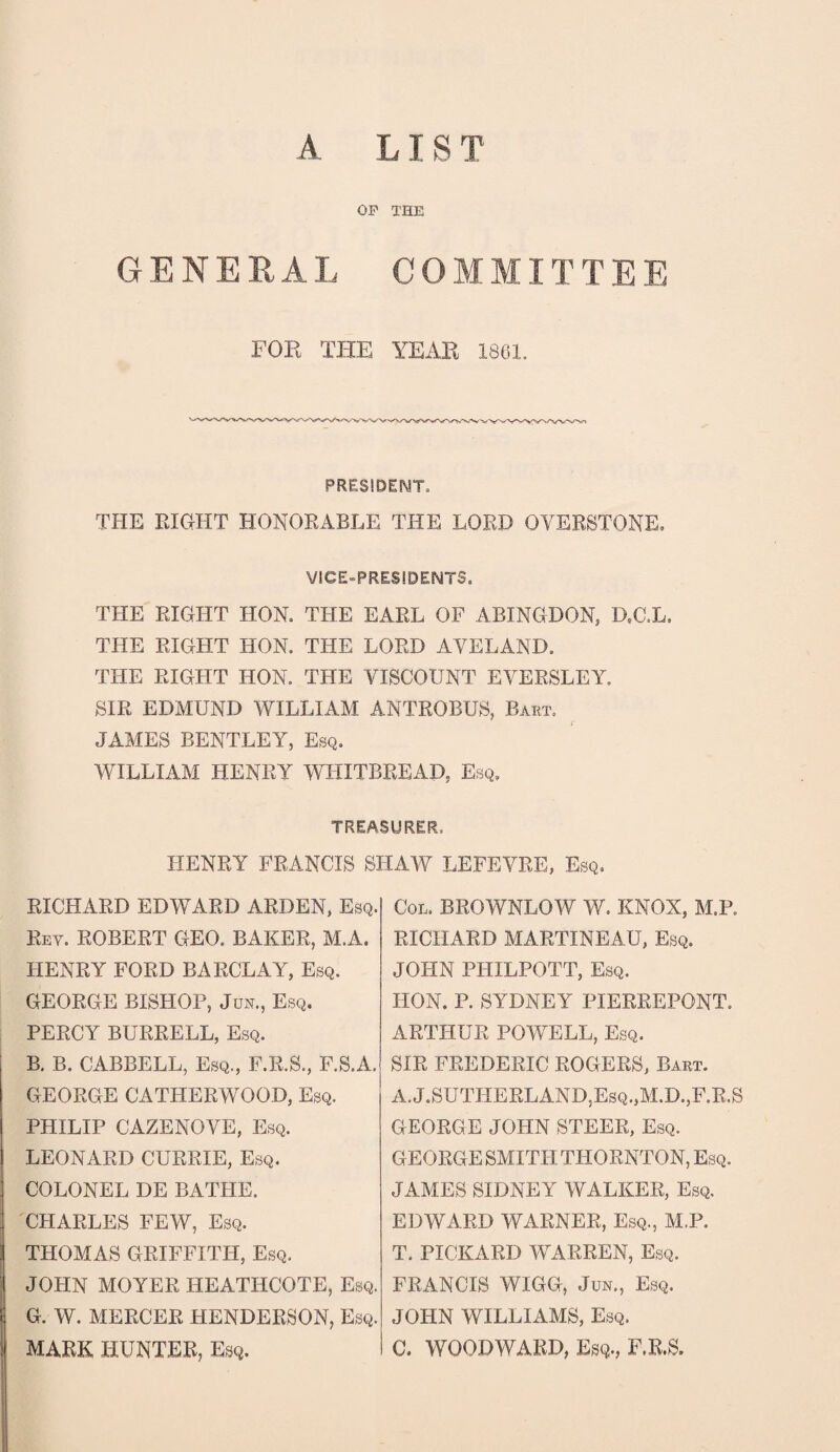 A LIST OP THE GENERAL COMMITTEE FOR THE YEAR 1861. PRESIDENT, THE RIGHT HONORABLE THE LORD OVERSTONE. VICE-PRESIDENTS. THE RIGHT HON, THE EARL OF ABINGDON, D.C.L. TPIE RIGHT HON. THE LORD AVELAND. THE RIGHT HON. THE VISCOUNT EYERSLEY. SIR EDMUND WILLIAM ANTROBUS, Bart, JAMES BENTLEY, Esq. WILLIAM HENRY WHITBREAD, Esq. treasurer, HENRY FRANCIS SHAW LEFEVRE, Esq, RICHARD EDWARD ARDEN, Esq. Rey. ROBERT GEO. BAKER, M.A. HENRY FORD BARCLAY, Esq. GEORGE BISHOP, Jun., Esq. PERCY BURRELL, Esq. B. B. CABBELL, Esq., F.R.S., F.S.A. GEORGE CATHERWOOD, Esq. PHILIP CAZENOVE, Esq. LEONARD CURRIE, Esq. COLONEL DE BATHE. CHARLES FEW, Esq. THOMAS GRIFFITH, Esq, JOHN MOYER HEATHCOTE, Esq. G. W. MERCER HENDERSON, Esq. MARK HUNTER, Esq. Col. BROWNLOW W. KNOX, M.P. RICHARD MARTINEAU, Esq. JOHN PHILPOTT, Esq. HON. P. SYDNEY PIERREPONT. ARTHUR POWELL, Esq. SIR FREDERIC ROGERS, Bart. A.J.SUTHERLAND,Esq.,M.D.,F.R.S GEORGE JOHN STEER, Esq. GEORGE SMITH THORNTON, Esq. JAMES SIDNEY WALKER, Esq. EDWARD WARNER, Esq., M.P. T. PICKARD WARREN, Esq. FRANCIS WIGG, Jun., Esq. JOHN WILLIAMS, Esq. C. WOODWARD, Esq., F.R.S.