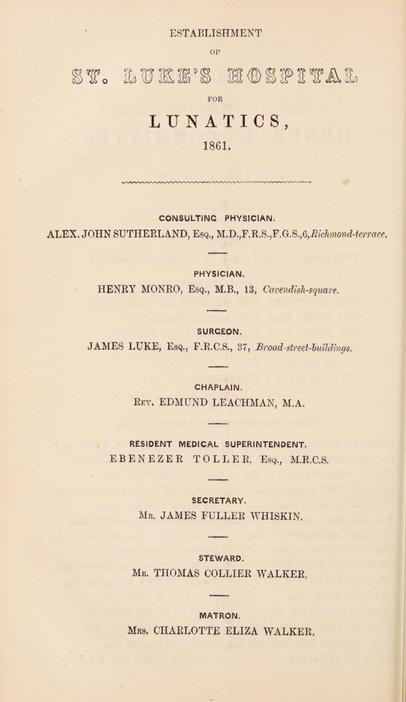 ESTABLISHMENT OP w ys>»as o © FOR LUNATICS, 1861. CONSULTING PHYSICIAN. ALEX. JOHN SUTHERLAND, Esq., M.D.,F.R.S.,F.aS.,G,i?MwowcZ-^«ce, PHYSICIAN. HENRY MONRO, Esq., M.B., 13, Cavendish-square, SURGEON. JAMES LUKE, Esq., F.R.C.S., 37, Broad-street-buildings. CHAPLAIN. Ret. EDMUND LEACHMAN, M.A. RESIDENT MEDICAL SUPERINTENDENT. EBENEZER TOLLER, Esq., M.R.C.S. SECRETARY. Mr. JAMES FULLER WHISKIN. STEWARD. Mr. THOMAS COLLIER WALKER. MATRON. Mrs. CHARLOTTE ELIZA WALKER.