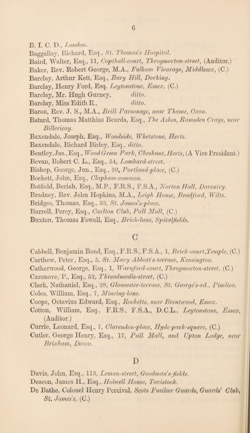 B. I. C. D., London. Baggallay, Richard, Esq., St. Thomas's Hospital. Bail’d, Walter, Esq., 11, Copthall-court, Tlirogmorton-street, (Auditor.) Baker, Rev. Robert George, M.A., Fulham Vicarage, Middlesex, (C.) Barclay, Arthur Kett, Esq., Bury Hill, Dorking. Barclay, Henry Ford, Esq. Leytonstone, Essex, (C.) Barclay, Mr. Hugh Gurney, ditto. Barclay, Miss Edith R., ditto. Baron, Rev. J. S., M.A., Brill Parsonage, near Thame, Oxon. Batard, Thomas Matthias Bearda, Esq., The Ashes, Ramsden Grays, near Billericay. Baxendale, Joseph, Esq., Woodside, Whetstone, Herts. Baxendale, Richard Birley, Esq., ditto. Bentley, Jas., Esq., Wood Green Park, Che shunt, Herts, (A Vice President.) Bevan, Robert C. L., Esq., 54, Lombard-street. Bishop, George, Jun., Esq., 39, Portland-place, (C.) Bockett, John, Esq., Clapham-common. Botfield, Beriah, Esq., M.P., F.R.S., F.S.A., Norton Hall, Daventry. Bradney, Rev. John Hopkins, M.A., Leigh House, Bradford, Wilts. Bridges, Thomas, Esq., 33, St. James'1 s-place. Burrell, Percy, Esq., Carlton Club, Pall Mall, (C.) Buxton, Thomas Fowell, Esq., Brick-lane, Spitaljields. c Cabbell, Benjamin Bond, Esq., F.R.S., F.S.A., 1, Brick-court,Temple, (C.) Carthew, Peter, Esq., 5, St. Mary Abbott's-terrace, Kensington. Catlierwood, George, Esq., 1, Warnford-court, Throgmorton-street, (C.) Cazenove,' P., Esq., 52, Threadneedle-street, (C.) Clark, Nathaniel, Esq., 28, Gloucester-terrace, St. George s-rd., Pimlico. Coles, William, Esq., 7, Mincing-lane. Coope, Octavius Edward, Esq., Rochetts, near Brentwood, Essex. Cotton, William, Esq., F.R.S., F.S.A., D.C.L., Leytonstone, Essex, (Auditor.) Currie, Leonard, Esq., 7, Clarendon-place, Eyde-parh-square, (C.) Cutler, George Henry, Esq., 17, Pall Mall, and Upton Lodge, near Brixliam, Devon. D Davis, John, Esq., 113, Leman-street, Goodman's-fields. Deacon, James FI., Esq., Holwell House, Tavistock. De Bathe, Colonel Henry Percival, Scots Fusileer Guards, Guards' Club, St. James's, (C.)