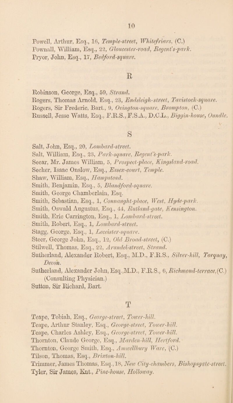 Powell, Arthur, Esq., 16, Temple-street, Whitefriars, (C.) Pownall, William, Esq., 22, Gloucester-road, Regent's-park. Pryor, John, Esq., 17, Bedford-square. R Robinson, George, Esq., 59, Strand. Rogers, Thomas Arnold, Esq., 23, Endsleigh-street, Tavistock-sepiare. Rogers, Sir Frederic, Bart., 9, Ovington-square, Brompton, (0.) Russell, Jesse Watts, Esq., F.R.S., F.S.A., D.C.L., Biggin-house, Oiindle, s Salt, John, Esq., 20, Lombard-street. Salt, William, Esq., 23, Park-square, Regent's-park. Seear, Mr. James William, 5, Prospect-place, Kingsland-road. Seeker, Isaac Onslow, Esq., Essex-court, Temple. Shaw, William, Esq., Hampstead. Smith, Benjamin, Esq., 5, Blandford-square. Smith, George Chamberlain, Esq. Smith, Sebastian, Esq., 1, Connaught-place, West, Hyde-park. Smith, Oswald Augustus, Esq., 44, Rutland-gate, Kensington. Smith, Eric Carrington, Esq., 1, Lombard-street. Smith, Robert, Esq., 1, Lombard-street. Stagg, George, Esq., 1, Leceister-square. Steer, George John, Esq., 12, Old Broad-street, (C.) Stilwell, Thomas, Esq., 22, Arundel-street, Strand. Sutherland, Alexander Robert, Esq., M.D., F.R.S., Silver-hill, Torquay, Devon. Sutherland, Alexander John, Esq.,M.D., F.R.S., 6, Richmond-terrace,(C.) (Consulting Physician.) Sutton, Sir Richard, Bart. T Teape, Tobiah, Esq., Georg e-street, Tower-hill. Teape, Arthur Stanley, Esq., Georg e-street, Tower-hill. Teape, Charles Ashley, Esq., Georg e-street, Tower-hill. Thornton, Claude George, Esq., Marden-hill, Hertford. Thornton, George Smith, Esq., Amwellbury Ware, (C.) Tilson, Thomas, Esq., Brixton-hill. Trimmer, James Thomas, Esq., IS, New City-chambers, Bishopsgate-strect. Tyler, Sir James, Kat., Pine-house, Holloway.