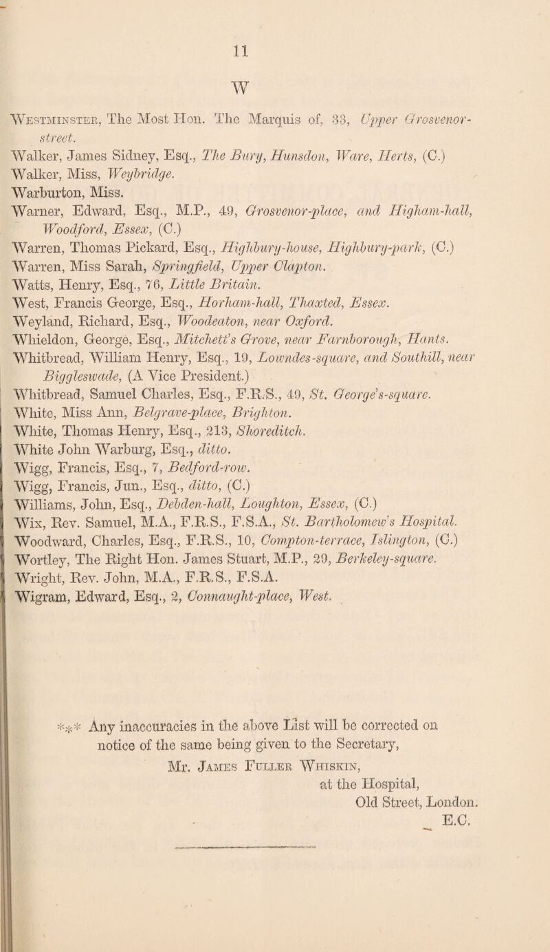 W Westminster, The Most Hon. The Marquis of, 33, Upper Grosvenor- street. Walker, James Sidney, Esq., The Bury, Hunsdon, Ware, Herts, (C.) Walker, Miss, Weybridge. Warburton, Miss. Warner, Edward, Esq., M.P., 49, Grosvenor-place, and Higham-hall, Woodford, Essex, (C.) Warren, Thomas Pickard, Esq., Highbury-house, Highbury -park, (C.) Warren, Miss Sarah, Springfield, Upper Clapton. Watts, Henry, Esq., 76, Little Britain. West, Francis George, Esq., Horham-hall, Thaxted, Essex. Weyland, Richard, Esq., Woodeaton, near Oxford. Whieldon, George, Esq., Mitchell's Grove, near Farnborough, Hants. Whitbread, William Henry, Esq., 19, Lowndes-square, and Southill, near Biggleswade, (A Vice President.) Whitbread, Samuel Charles, Esq., F.R.S., 49, St. George s-square. White, Miss Ann, Belgrave-place, Brighton. White, Thomas Henry, Esq., 213, Shoreditch. White John Warburg, Esq., ditto. Wigg, Francis, Esq., 7, Bedford-row. Wigg', Francis, Jun., Esq., ditto, (C.) Williams, John, Esq., Debden-hall, Loughton, Essex, (C.) Wix, Rev. Samuel, M.A., F.R.S., F.S.A., St. Bartholomew s Hospital. Woodward, Charles, Esq., F.R.S., 10, Compton-terrace, Islington, (C.) Wortley, The Right Hon. James Stuart, M.P., 29, Berkeley-square. Wright, Rev. John, M.A., F.R.S., F.S.A, Wigram, Edward, Esq., 2, Connaught-place, West. *** Any inaccuracies in the above List will be corrected on notice of the same being given to the Secretary, Mr. James Fuller Whiskin, at the Hospital, Old Street, London. E.C.