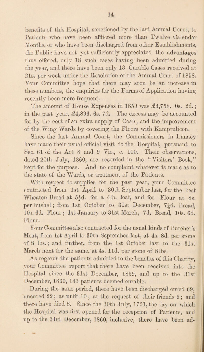 benefits of this Hospital, sanctioned by the last Annual Court, to Patients who have been afflicted more than Twelve Calendar Months, or who have been discharged from other Establishments, the Public have not yet sufficiently appreciated the advantages thus offered, only 18 such cases having been admitted during the year, and there have been only 13 Curable Cases received at 21s. per week under the Resolution of the Annual Court of 1858. Your Committee hope that there may soon be an increase in these numbers, the enquiries for the Forms of Application having recently been more frequent. The amount of House Expenses in 1859 was £4,758. Os. 2d.; in the past year, £4,896. 6s. 7d. The excess may be accounted for by the cost of an extra supply of Coals, and the improvement of the Wing Wards by covering the Floors with Kamptulicon. Since the last Annual. Court, the Commissioners in Lunacy have made their usual official visit to the Hospital, pursuant to Sec. 61 of the Act 8 and 9 Vic., c. 100. Their observations, dated 20th July, 1860, are recorded in the u Visitors’ Book/7 kept for the purpose. And no complaint whatever is made as to the state of the Wards, or treatment of the Patients. With respect to supplies for the past year, your Committee contracted from 1st April to 30th September last, for the best Wheaten Bread at 5Jd. for a 41b. loaf, and for Flour at 8s. per bushel; from 1st October to 31st December, 7jd. Bread, 10s. 6d. Flour; 1st January to 31st March, 7d. Bread, 10s. 6d. Flour. Your Committee also contracted for the usual kinds of Butcher's Meat, from 1st April to 30th September last, at 4s. 8d. per stone of 8 lbs.; and further, from the 1st October last to the 31st March next for the same, at 4s. lid. per stone of 8lbs. As regards the patients admitted to the benefits of this Charity, your Committee report that there have been received into the Hospital since the 31st December, 1859, and up to the 31st December, 1860, 143 patients deemed curable. During the same period, there have been discharged cured 69, uncured 22 ; as unfit 10 ; at the request of their friends 9 ; and there have died 8. Since the 30th July, 1751, the day on which the Hospital was first opened for the reception of Patients, and up to the 31st December, 1860, inclusive, there have been ad-