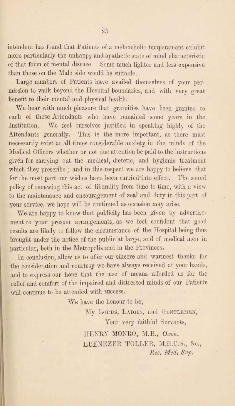 intendent has found that Patients of a melancholic temperament exhibit more particularly the unhappy and apathetic state of mind characteristic of that form of mental disease, Some much lighter and less expensive than those on the Male side would be suitable. Large numbers of Patients have availed themselves of your per¬ mission to walk beyond the Hospital boundaries, and with very great benefit to their mental and physical health. We hear with much pleasure that gratuities have been granted to each of those Attendants who have remained some years in the Institution. We feel ourselves justified in speaking highly of the Attendants generally. This is the more important, as there must necessarily exist at all times considerable anxiety in the minds of the Medical Officers whether or not due attention be paid to the instructions given for carrying out the medical, dietetic, and hygienic treatment which they prescribe ; and in this respect we are happy to believe that for the most part our wishes have been carried into effect. The sound policy of renewing this act of liberality from time to time, with a view to the maintenance and encouragement of zeal and duty in this part of your service, we hope will be continued as occasion may arise. We are happy to know that publicity has been given by advertise¬ ment to your present arrangements, as we feel confident that good results are likely to follow the circumstance of the Hospital being thus brought under the notice of the public at large, and of medical men in particular, both in the Metropolis and in the Provinces. In conclusion, allow us to offer our sincere and warmest thanks for the consideration and courtesy we have always received at your hands, and to express our hope that the use of means afforded us for the relief and comfort of the impaired and distressed minds of our Patients will continue to be attended with success. We have the honour to be, My Lords, Ladies, and Gentlemen, Your very faithful Servants, HENRY MONRO, M.B., Oxon. EBENEZER TOLLER, M.R.C.S., &c., Res. Med. Sup.