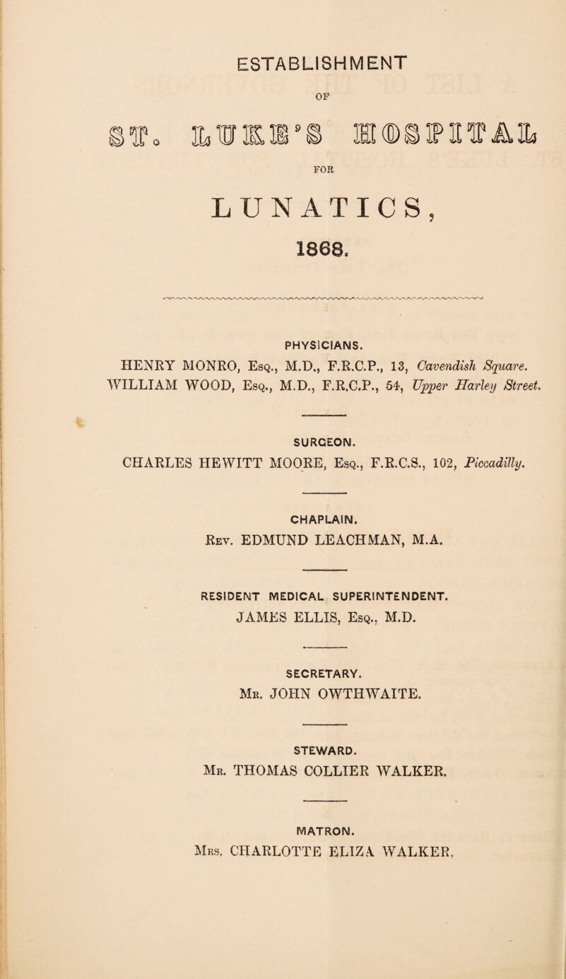 ESTABLISHMENT ©to MM9© MODS IP HIP AIL FOR LUNATICS, 1868, PHYSICIANS. HENRY MONRO, Esq., M.D., F.R.C.P., 13, Cavendish Square. WILLIAM WOOD, Esq., M.D., F.R.C.P., 51, Upper Harley Street. SURGEON. CHARLES HEWITT MOORE, Esq., F.R.C.S., 102, Piccadilly. CHAPLAIN. Rev. EDMUND LEACHMAN, M.A. RESIDENT MEDICAL SUPERINTENDENT. JAMES ELLIS, Esq., M.D. SECRETARY. Mr, JOHN OWTHWAITE. STEWARD. Mr. THOMAS COLLIER WALKER. MATRON. Mrs. CHARLOTTE ELIZA WALKER.