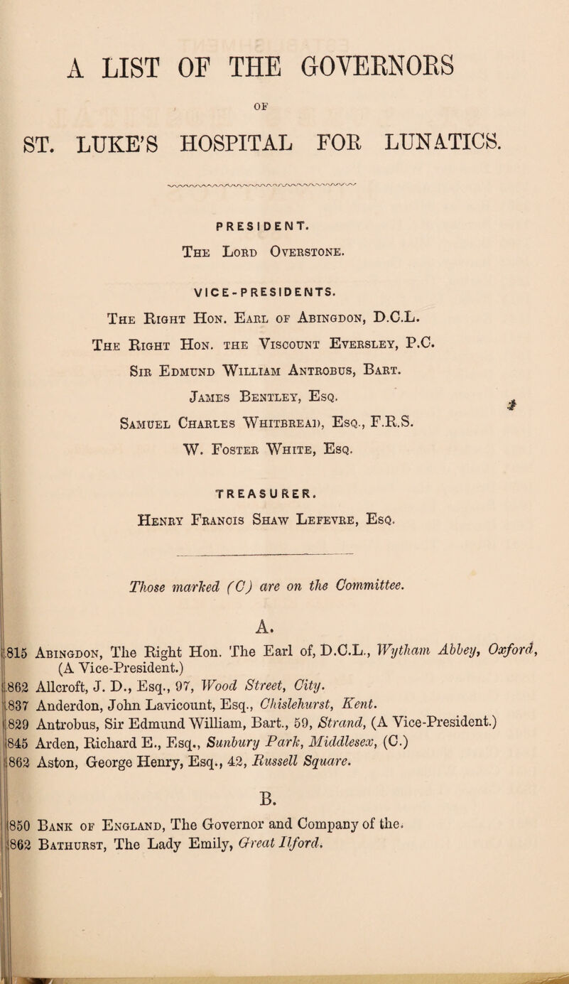 A LIST OF THE GOVERNORS OF ST. LUKE’S HOSPITAL FOP LUNATICS. PRESIDENT. The Lord Overstone. VICE- P RESIDENTS. The Right Hon. Earl of Abingdon, D.C.L. The Right Hon. the Viscount Eversley, P.C. Sir Edmund William Antrobus, Bart. James Bentley, Esq. Samuel Charles Whitbread, Esq., F.R.S. W. Foster White, Esq. TREASURER. Henry Francis Shaw Lefevre, Esq. Those marked (C) are on the Committee. A. 815 Abingdon, The Right Hon. The Earl of, D.C.L., Wytliam Abbey, Oxford, (A Vice-President.) !.862 Allcroft, J. D., Esq., 97, Wood Street, City. .837 Anderdon, John Lavicount, Esq., Chislehurst, Kent. < 829 Antrobus, Sir Edmund William, Bart., 59, Strand, (A Vice-President.) 845 Arden, Richard E., Esq., Sunbury Park, Middlesex, (C.) 862 Aston, George Henry, Esq., 42, Bussell Square. 850 Bank of England, The Governor and Company of the. 862 Bathurst, The Lady Emily, Great Ilford.