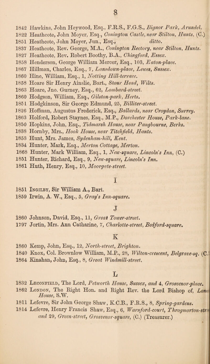 1842 Hawldns, John Heywood, Esq., F.K.S., F.G.S., Bignor Park, Arundel. 1822 Heathcote, John Moyer, Esq., Gonington Castle, near Stilton, Hunts, (C.) 1851 Heathcote, John Moyer, Jnn., Esq., ditto. 1837 Heathcote, Rev. George, M.A., Gonington Rectory, near Stilton, Hunts. 1827 Heathcote, Rev. Robert Boothy, B.A., Chingford, Essex. 1858 Henderson, George William Mercer, Esq., 103, E aton-place. 1867 Hillman, Charles, Esq., 7, Lansdown-place, Lewes, Sussex. 1860 Hine, William, Esq., 1, Hotting Hill-terrace. 1858 Hoare Sir Henry Ainslie, Bart., Stour Head, Wilts. 1863 Hoare, Jno. Gurney, Esq., 62, Lombard-street. 1860 Hodgson, William, Esq., Gilston-park, Herts. 1851 Hodgkinson, Sir George Edmund, 25, Billiter-street. 1826 Hoffman, Augustus Frederick, Esq., Ballards, near Croydon, Surrey. 1863 Holford, Robert Staynes, Esq., M.P., Dorchester House, Park-lane. 1850 Hopkins, John, Esq., Tidmarsh House, near Pangbourne, Berks. 1838 Hornby, Mrs., Hook House, near Titchjield, Hants. 1853 Hunt, Mrs. James, Sydenham-hill, Kent. 1834 Hunter, Mark, Esq., Merton Cottage, Merton. 1868 Hunter, Mark William, Esq., 1, New-square, Lincoln's Inn, (C.) 1851 Hunter, Richard, Esq., 9, New-square, Lincolns Inn. 1861 Huth, Henry, Esq., 10, Moorgate-street. I 1851 Ingilby, Sir William A., Bart. 1859 Irwin, A. W., Esq., 5, Gray's Inn-square. J 1860 Johnson, David, Esq., 11, Great Tower-street. 1797 Jortin, Mrs. Ann Catharine, 7, Charlotte-street, Bedford-square. K I860 Remp, John, Esq., 12, North-street, Brighton. 1840 Knox, Col. Brownlow William, M.P., 28, Wilton-crescent, Belgrave-sq. (C. 1864 Kinahan, John, Esq., 8, Great Windmill-street, L 1832 Leconfield, The Lord, Petworth House, Sussex, and 4, Grosvenor-place. 1862 London, The Right Hon. and Right Rev. the Lord Bishop of, Lorn House, S.W. 1811 Lefevre, Sir John George Shaw, K.C.B., F.R.S., 8, Spring-gardens. 1814 Lefevre, Henry Francis Shaw, Esq., 6, Warnford-court, Throgmorton-stra and 29, Green-street, Grosvenor-square, (C.) (Treasurer.)