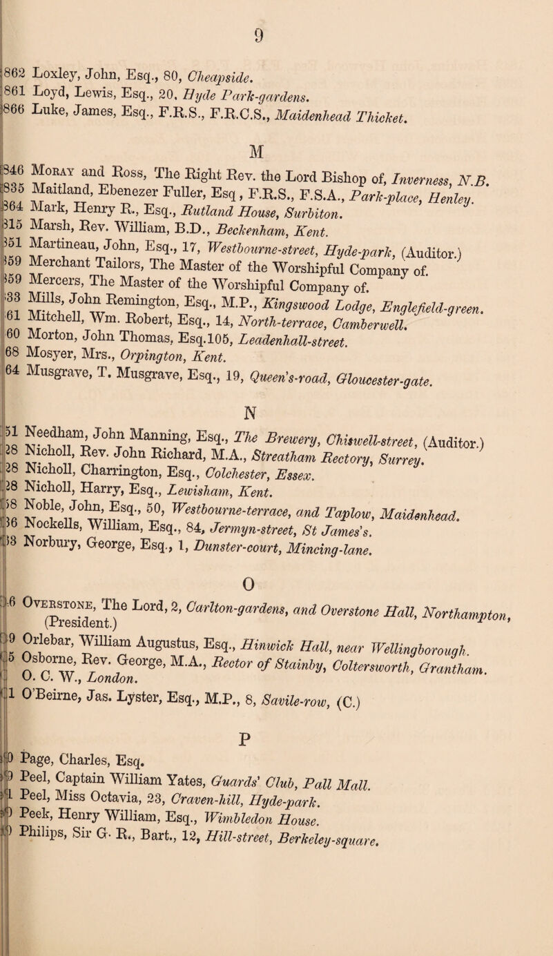 862 Loxley, John, Esq., 80, Cheapside. 861 Loyd, Lewis, Esq., 20, Hyde Park-gardens. 866 Luke, James, Esq., F.R.S., F.R.C.S,, Maidenhead Thicket. \ M K® M°Rff ^°SS’ The Right Piev-the Lord Bisll°p of> Inverness, N.B. l835 Maitland, Ebenezer Fuller, Esq, F.R.S., F.S.A., Park-place, Henley. 364 Mark, Henry R., Esq., Rutland House, Surbiton. 315 Marsh, Rev. William, B.D., Beckenham, Kent. 3ol Martmeau John, Esq., 17, Westbourne-street, Hyde-park, (Auditor.) 09 Merchant Tailors, The Master of the Worshipful Company of. S59 Mercers, The Master of the Worshipful Company of. !!!? Pe^1!gt°n’ Es^’ MP‘> Kingswood Lodge, EnglefieU-green. an ??ltclie11, Wm- Pobert> Esq., 14, North-terrace, Camberwell. 60 Morton, John Thomas, Esq.105, Leadenhall-street 68 Mosyer, Mrs., Orpington, Kent. 64 Musgrave, T. Musgrave, Esq., 19, Queen's-road, Gloucester-gate. N ?8 Joh^Ia^nin^> EsT> The Brewery, Chisw ell-street, (Auditor.) ’ ®®v* John Plcliard> M.A., Streatham Rectory, Surrey. 28 Nicholl, Charnngton, Esq., Colchester, Essex. 38 Nicholl, Harry, Esq., Lewisham, Kent. |® 1°’ Westhourne-terrace, and Taplow, Maidenhead. 1 Eockell8> William, Esq., 84, Jer my n-street, St James's. 1)3 Norbury, George, Esq., 1, Punster-court, Mincing-lane. ! o 8 °VE(Preside’nt ^ ^ Carlt0n'gardem' and Overstone Hall, Northampton, 9 Orlebar, William Augustus, Esq., Hinwich Hall, near Wellingborough n p'w P f6®6’ M'A” Re°t0r ofStainby, Ooltersworth, Grantham. V- L. W., London. 1 O’Beime, Jas. Lyster, Esq., M.P., 8, Savile-row, (C.) P 6 Page, Charles, Esq. fr Pee^> Eaptain William Yates, Guards' Club, Pall Mall. ■ 1 Peel, Miss Octavia, 23, Craven-hiU, Hyde-park. J} Peek’ Henry William, Esq., Wimbledon House Philips, Sir G. R„ Bart., 12, Hill-street, Berkeleg-square.