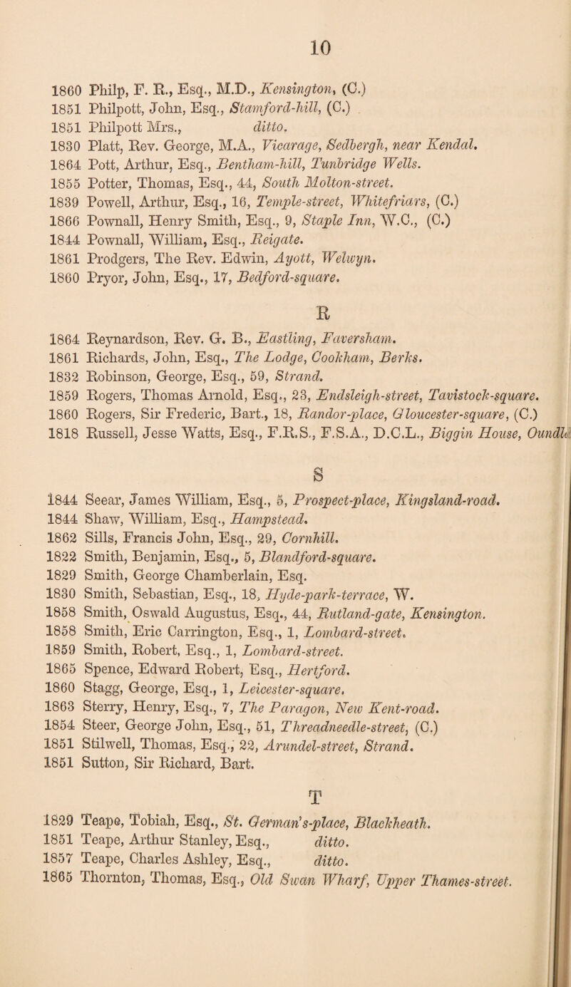1860 Phil]), F. R., Esq., M.X)., Kensington, (0.) 1851 Philpott, John, Esq., Stamford-hill, (0.) 1851 Philpott Mrs., ditto. 1830 Platt, Rev. George, M.A., Vicarage, Sedbergh, near Kendal. 1864 Pott, Arthur, Esq., Bentham-hill, Tunbridge Wells. 1855 Potter, Thomas, Esq., 44, South Molton-street. 1839 Powell, Arthur, Esq., 16, Temple-street, Whitefriars, (C.) 1866 Pownall, Henry Smith, Esq., 9, Staple Inn, W.C., (C.) 1844 Pownall, William, Esq., Reigate. 1861 Prodgers, The Rev. Edwin, Ayott, Welwyn. 1860 Pryor, John, Esq., IT, Bedford-square. R 1864 Reynardson, Rev. G. B., Eastling, Faversham. 1861 Richards, John, Esq., The Lodge, Gookham, Berks. 1832 Robinson, George, Esq., 59, Strand. 1859 Rogers, Thomas Arnold, Esq., 23, Endsleigh-street, Tavistock-square. 1860 Rogers, Sir Frederic, Bart., 18, Randor-place, Gloucester-square, (C.) 1818 Russell, Jesse Watts, Esq., F.R.S., F.S.A., D.C.L., Biggin House, Oundb 1844 Seear, James William, Esq., 5, Prospect-place, Kingsland-road. 1844 Shaw, William, Esq., Hampstead. 1862 Sills, Francis John, Esq., 29, Cornhill. 1822 Smith, Benjamin, Esq., 5, Blandford-square. 1829 Smith, George Chamberlain, Esq. 1830 Smith, Sebastian, Esq., 18, Hyde-park-terrace, W. 1858 Smith, Oswald Augustus, Esq., 44, Rutland-gate, Kensington. 1858 Smith, Eric Carrington, Esq., 1, Lombard-street. 1859 Smith, Robert, Esq., 1, Lombard-street. 1865 Spence, Edward Robert, Esq., Hertford. 1860 Stagg, George, Esq., 1, Leicester-square. 1863 Sterry, Henry, Esq., T, The Paragon, New Kent-road. 1854 Steer, George John, Esq., 51, Threadneedle-street, (C.) 1851 Stilwell, Thomas, Esq., 22, Arundel-street, Strand. 1851 Sutton, Sir Richard, Bart. T 1829 Teape, Tobiah, Esq., St. German's-place, Blackheath. 1851 Teape, Arthur Stanley, Esq., ditto. 1857 Teape, Charles Ashley, Esq., ditto. 1865 Thornton, Thomas, Esq., Old Swan Wharf, Upper Thames-street.