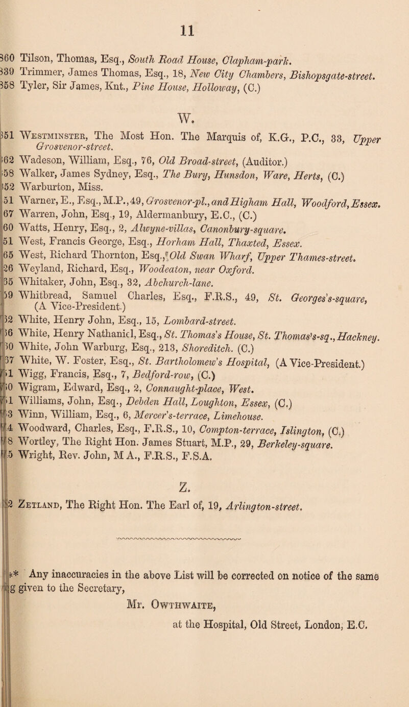 380 Tilson, Thomas, Esq., South Road House, 0lapham-park. 339 Trimmer, James Thomas, Esq., 18, New City Chambers, Bishopsgate-street. 358 Tyler, Sir James, Knt., Pine House, Holloway, (C.) 351 62 i58 152 51 67 60 51 65 26 35 59 32 36 ''30 r 37 31 * W. Westminster, The Most Hon. The Marquis of, K.G., P.C., 33, Upper Grosvenor-street. r Wadeson, William, Esq., 76, Old Broad-street, (Auditor.) Walker, James Sydney, Esq., The Bury, Hunsdon, Ware, Herts, (C.) Warburton, Miss. Warner, E., Esq.,M.P.,49, Grosvenor-pl.,andHigham Hall, Woodford,Essex* Warren, John, Esq., 19, Aldermanbury, E.C., (C.) Watts, Elenry, Esq., 2, Alwyne-villas, Canonbury-square. West, Francis George, Esq., Horham Hall, Thaxted, Essex. West, Richard Thornton, Esq fOld Swan Wharf, Upper Thames-street. Weyland, Richard, Esq., Woodeaton, near Oxford. Whitaker, John, Esq., 32, Ab church-lane. Whitbread, Samuel Charles, Esq., F.R.S., 49, St. Georges s-square, (A Vice-President.) White, Henry John, Esq., 15, Lombard-street. White, Henry Nathaniel, Esq., St. Thomas's House, St. Thomas* s-sq., Hackney. White, John Warburg, Esq., 213, Shoreditch. (C.) White, W. Foster, Esq., St. Bartholomew's Hospital, (A Vice-President.) Wigg, Francis, Esq., 7, Bedford-row, (C.) Wigram, Edward, Esq., 2, Connaught-place, West. Williams, John, Esq., Debden Hall, Loughton, Essex, (C.) Winn, William, Esq., 6, Mercer's-terrace, Limehouse. Woodward, Charles, Esq., F.R.S., 10, Compton-terrace, Islington, (CL) Wortley, The Right Hon. James Stuart, M.P., 29, Berkeley-square. Wright, Rev. John, M A., F.R.S., F.S.A. z. 2 Zetland, The Right Hon. The Earl of, 19, Arlington-street. fl¬ ic* Any inaccuracies in the above Eist will be corrected on notice of the same g given to the Secretary, Mr. Owthwaite, at the Hospital, Old Street, London, E.C.