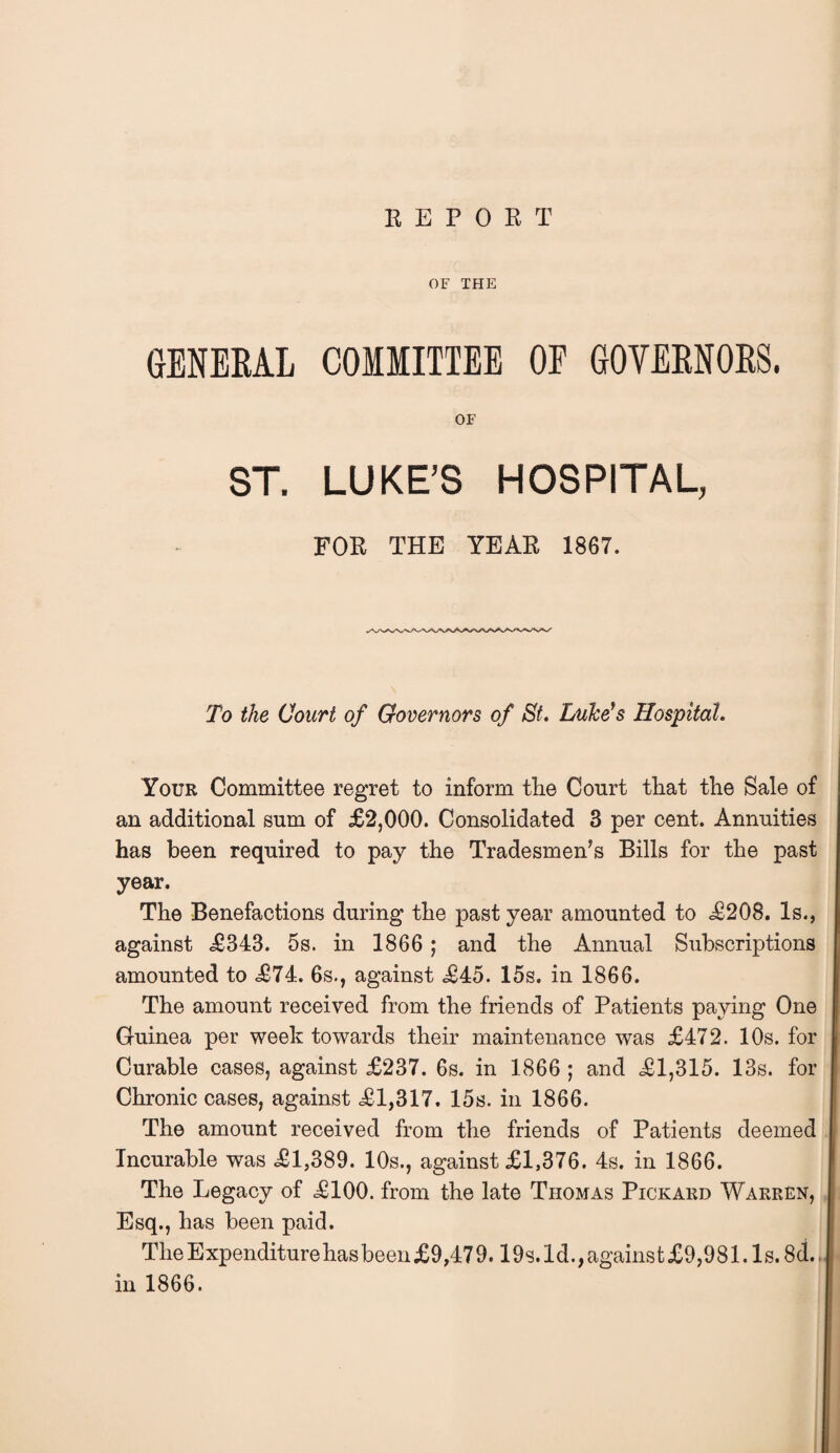 REPORT OF THE GENERAL COMMITTEE OE GOVERNORS. OF ST. LUKE’S HOSPITAL, FOR THE YEAR 1867. To the Court of Governors of St. Luke's Hospital. Your Committee regret to inform the Court that the Sale of an additional sum of £2,000. Consolidated 3 per cent. Annuities has been required to pay the Tradesmen’s Bills for the past year. The Benefactions during the past year amounted to £208. Is., against £343. 5s. in 1866 ; and the Annual Subscriptions amounted to £74. 6s., against £45. 15s. in 1866. The amount received from the friends of Patients paying One Guinea per week towards their maintenance was £472. 10s. for Curable cases, against £237. 6s. in 1866 ; and £1,315. 13s. for Chronic cases, against £1,317. 15s. in 1866. The amount received from the friends of Patients deemed Incurable was £1,389. 10s., against £1,376. 4s. in 1866. The Legacy of £100. from the late Thomas Pickard Warren, Esq., has been paid. The Expenditure has been £9,47 9.19s. 1 d., against £9,981.1 s. 8d.. in 1866.