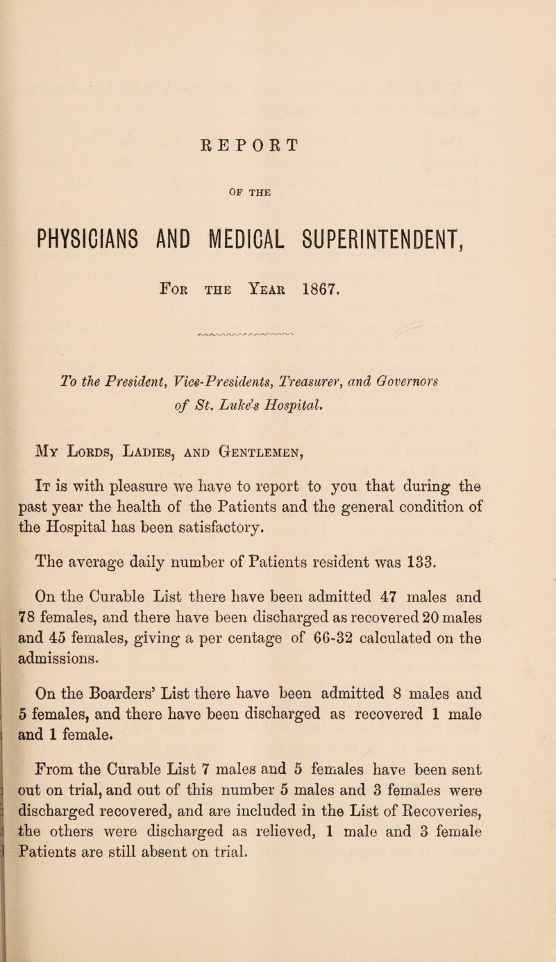 RE POET OF THE PHYSICIANS AND MEDICAL SUPERINTENDENT, For the Year 1867. To the President, Vice-Presidents, Treasurer, and Governors of St. Luke's Hospital. My Lords, Ladies, and Gentlemen, It is with pleasure we have to report to you that during the past year the health of the Patients and the general condition of the Hospital has been satisfactory. The average daily number of Patients resident was 133. On the Curable List there have been admitted 47 males and 78 females, and there have been discharged as recovered 20 males and 45 females, giving a per centage of 66-32 calculated on the admissions. On the Boarders5 List there have been admitted 8 males and 5 females, and there have been discharged as recovered 1 male and 1 female. From the Curable List 7 males and 5 females have been sent out on trial, and out of this number 5 males and 3 females were discharged recovered, and are included in the List of Recoveries, the others were discharged as relieved, 1 male and 3 female Patients are still absent on trial.