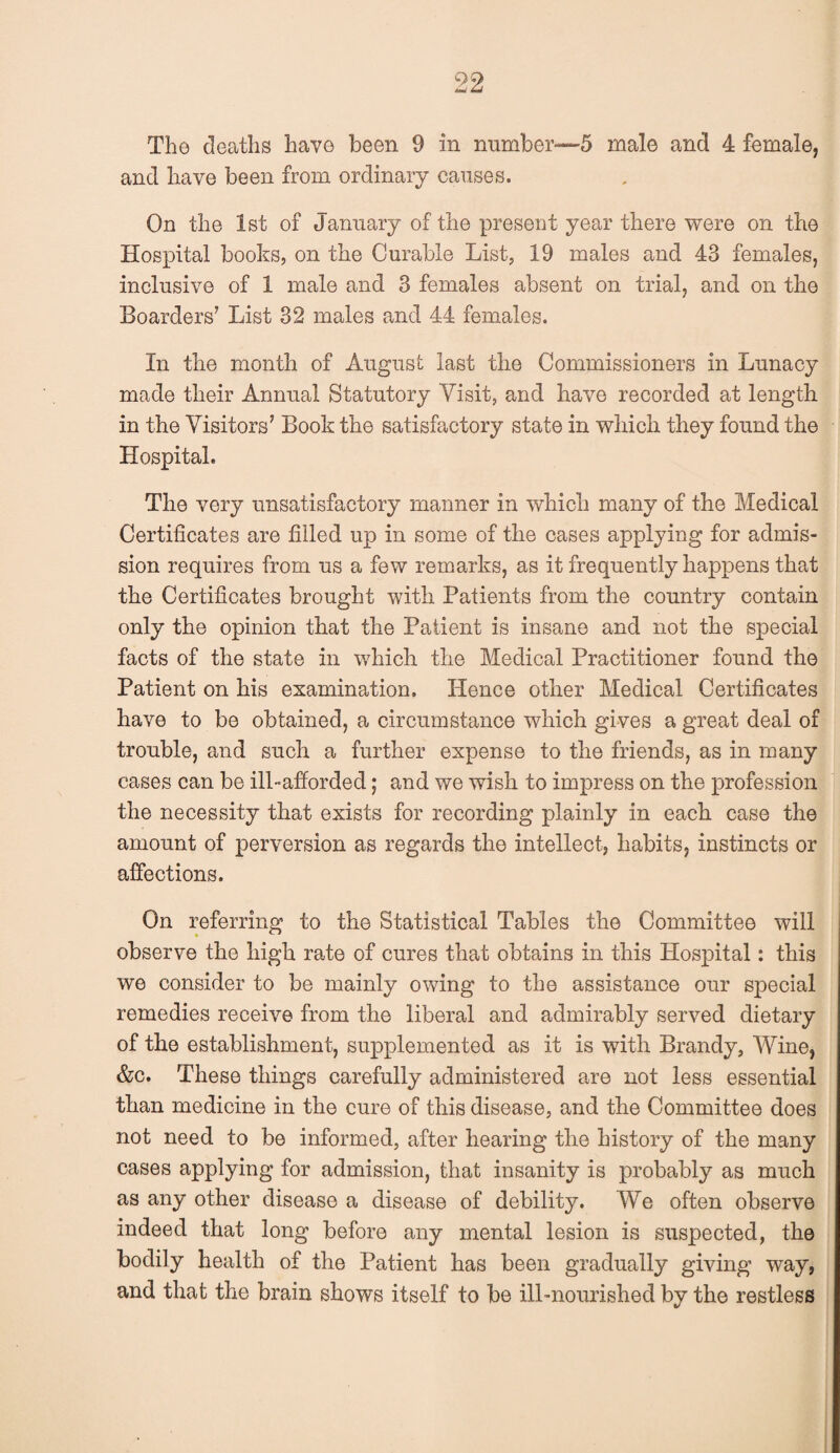 The deaths have been 9 in number—5 male and 4 female, and have been from ordinary causes. On the 1st of January of the present year there were on the Hospital books, on the Curable List, 19 males and 43 females, inclusive of 1 male and 3 females absent on trial, and on the Boarders' List 32 males and 44 females. In the month of August last the Commissioners in Lunacy made their Annual Statutory Visit, and have recorded at length in the Visitors' Book the satisfactory state in which they found the Hospital. The very unsatisfactory manner in which many of the Medical Certificates are filled up in some of the cases applying for admis¬ sion requires from us a few remarks, as it frequently happens that the Certificates brought with Patients from the country contain only the opinion that the Patient is insane and not the special facts of the state in which the Medical Practitioner found the Patient on his examination. Hence other Medical Certificates have to be obtained, a circumstance which gives a great deal of trouble, and such a further expense to the friends, as in many cases can be ill-afforded; and we wish to impress on the profession the necessity that exists for recording plainly in each case the amount of perversion as regards the intellect, habits, instincts or affections. On referring to the Statistical Tables the Committee will observe the high rate of cures that obtains in this Hospital: this we consider to be mainly owing to the assistance our special remedies receive from the liberal and admirably served dietary of the establishment, supplemented as it is with Brandy, Wine, &c. These things carefully administered are not less essential than medicine in the cure of this disease, and the Committee does not need to be informed, after hearing the history of the many cases applying for admission, that insanity is probably as much as any other disease a disease of debility. We often observe indeed that long before any mental lesion is suspected, the bodily health of the Patient has been gradually giving way, and that the brain shows itself to be ill-nourished by the restless