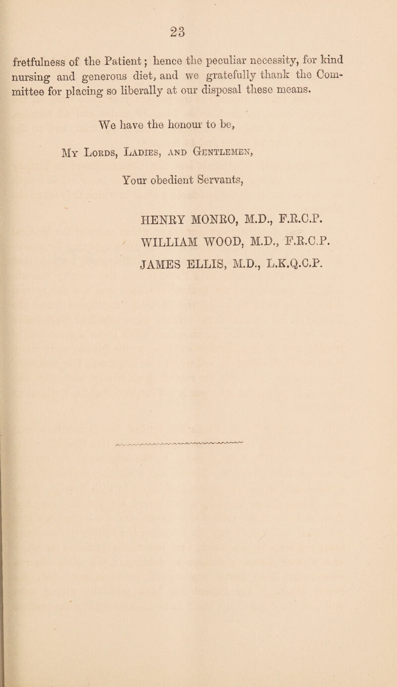 fretfulness of the Patient; hence the peculiar necessity, for kind nursing and generous diet,, and we gratefully thank the Com¬ mittee for placing so liberally at our disposal these means. We have the honour to be, My Lords, Ladies, and G-entlemen, Your obedient Servants, HENRY MONRO, M.D., F.R.C.P. WILLIAM WOOD, M.D., F.R.C.P. JAMES ELLIS, M.D., L.K.Q.C.P.