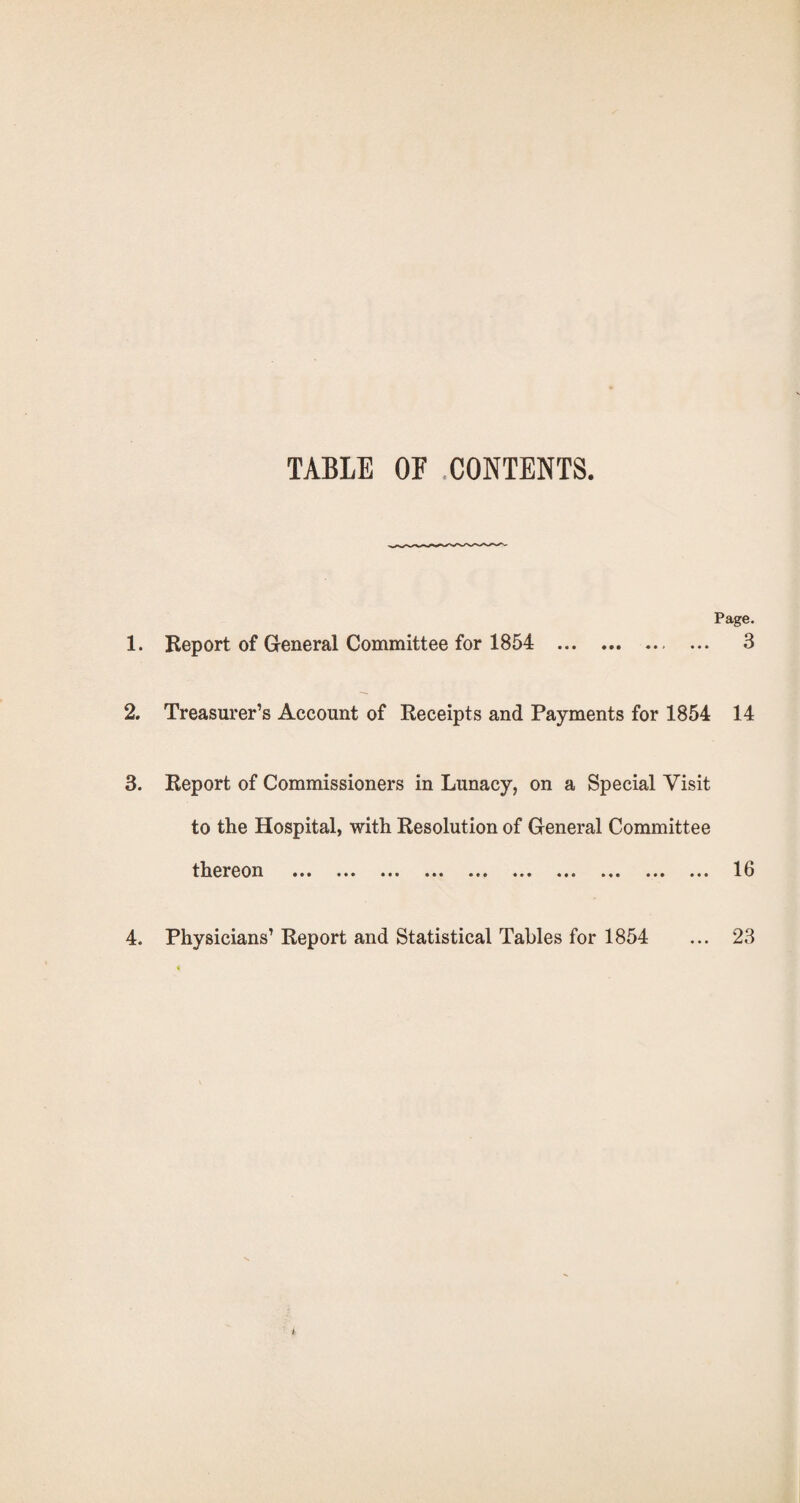 TABLE or .CONTENTS. Page. 1. Report of General Committee for 1854 . 3 2. Treasurer’s Account of Receipts and Payments for 1854 14 3. Report of Commissioners in Lunacy, on a Special Visit to the Hospital, with Resolution of General Committee thereon ••• ••• ••• •«» ••• 13 4. Physicians’ Report and Statistical Tables for 1854 ... 23