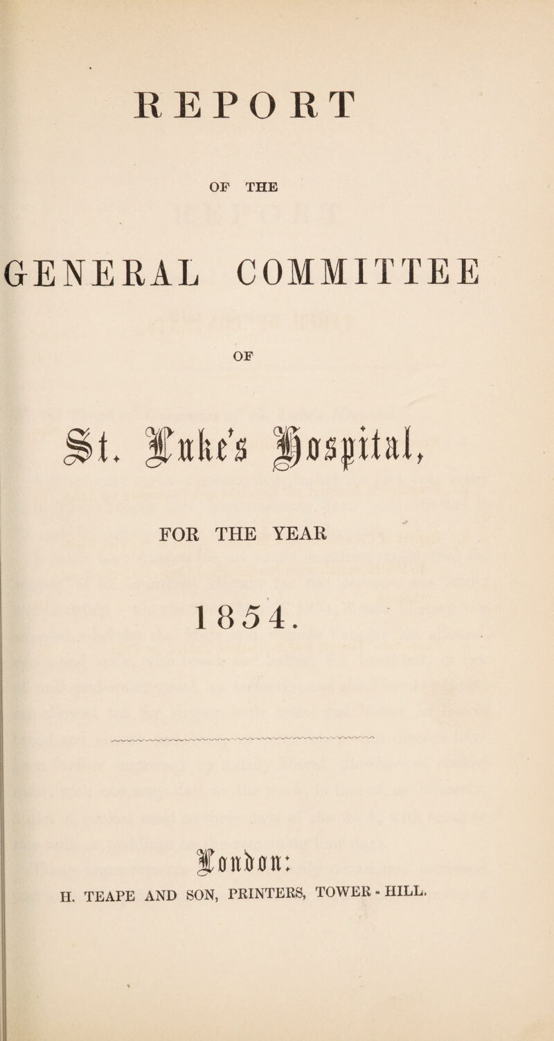 REPORT OF THE GENERAL COMMITTEE FOR THE YEAR 1854. H. TEAPE AND SON, PRINTERS, TOWER - HILL.