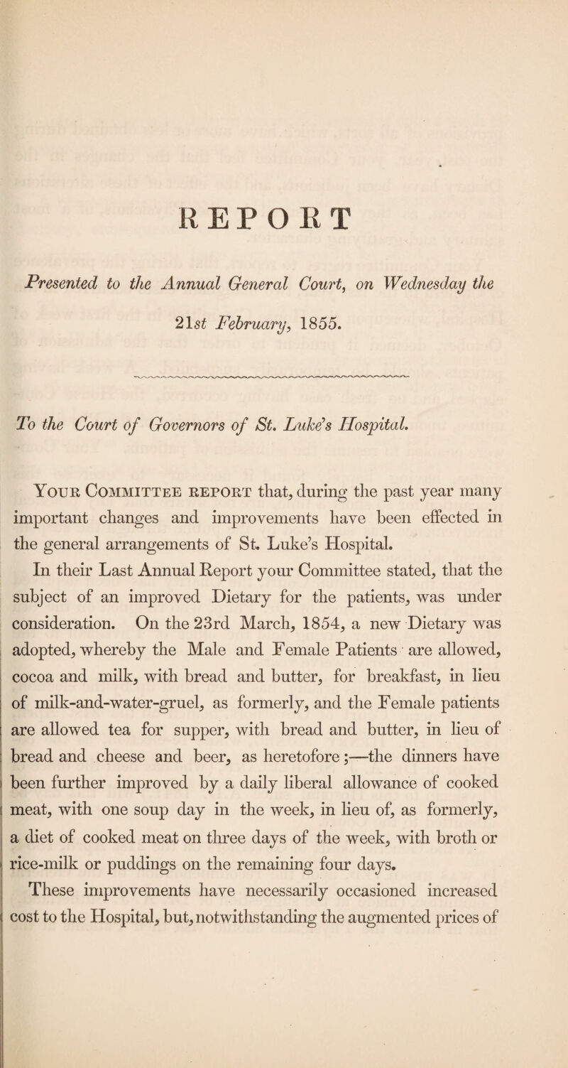 Presented to the Annual General Court, on Wednesday the 2\st February, 1855. To the Court of Governors of St Lukds Hospital. Your Committee report that, during the past year many important changes and improvements have been effected in the general arrangements of St. Luke’s Hospital. In their Last Annual Report your Committee stated, that the subject of an improved Dietary for the patients, was under consideration. On the 23rd March, 1854, a new Dietary was adopted, whereby the Male and Female Patients are allowed, cocoa and milk, with bread and butter, for breakfast, in lieu of milk-and-water-gruel, as formerly, and the Female patients are allowed tea for supper, with bread and butter, in heu of bread and cheese and beer, as heretoforethe dinners have been further improved by a daily liberal allowance of cooked meat, with one soup day in the week, in lieu of, as formerly, a diet of cooked meat on three days of the week, with broth or rice-milk or puddings on the remaining four days. These improvements have necessarily occasioned increased cost to the Hospital, but, notwithstanding the augmented prices of