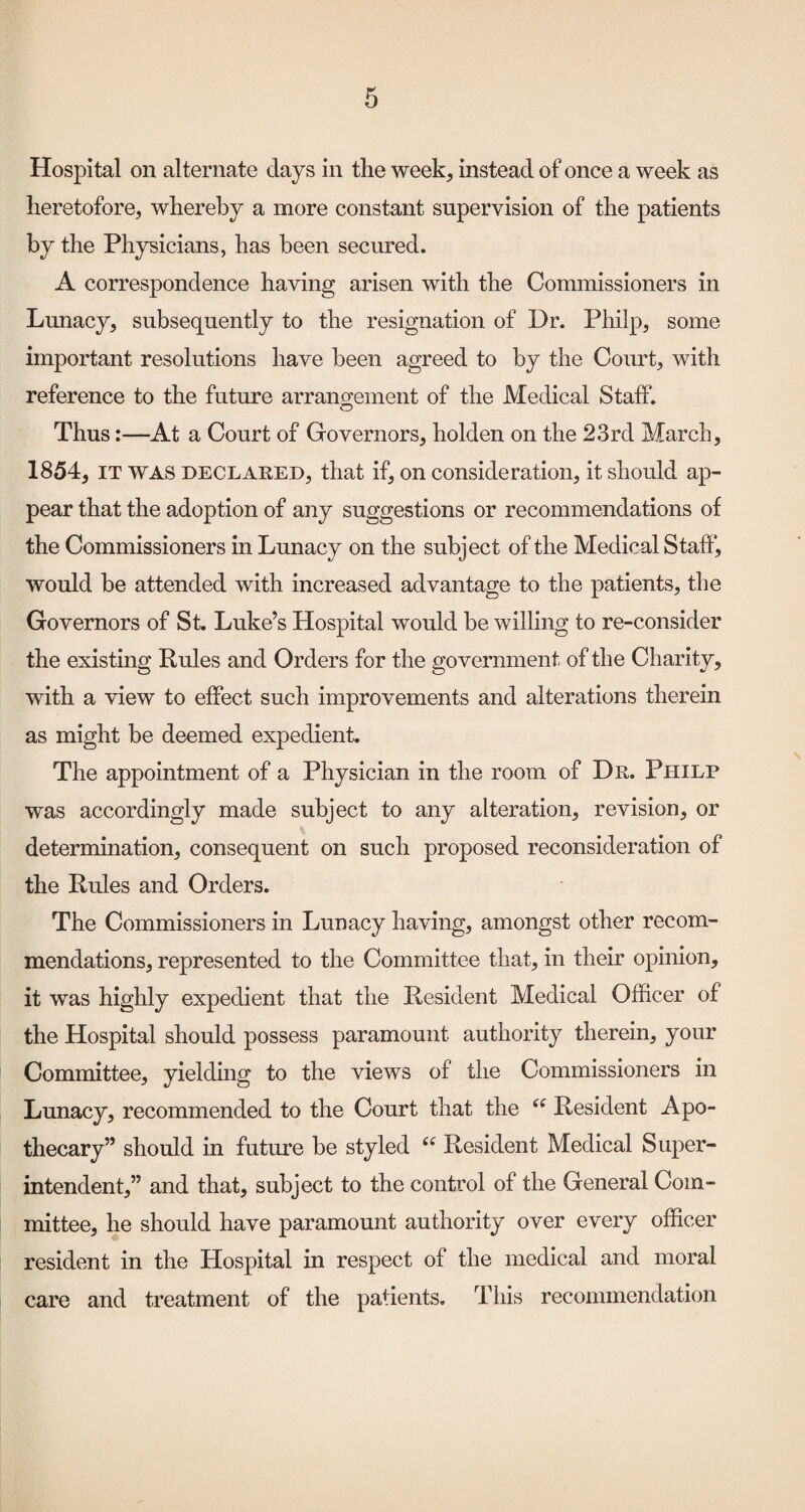 Hospital on alternate days in the week, instead of once a week as heretofore, whereby a more constant supervision of the patients by the Physicians, has been secured. A correspondence having arisen with the Commissioners in Lunacy, subsequently to the resignation of Dr. Philp, some important resolutions have been agreed to by the Court, with reference to the future arrang-ement of the Medical Staff. O Thus:—At a Court of Governors, holden on the 23rd March, 1854, IT WAS DECLARED, that if, on consideration, it should ap¬ pear that the adoption of any suggestions or recommendations of the Commissioners in Lunacy on the subject of the Medical Staff, would be attended with increased advantage to the patients, the Governors of St. Luke’s Hospital would be willing to re-consider the existing Rules and Orders for the government of the Charity, with a view to effect such improvements and alterations therein as might be deemed expedient. The appointment of a Physician in the room of Dr. Philp was accordingly made subject to any alteration, revision, or determination, consequent on such proposed reconsideration of the Rules and Orders. The Commissioners in Lunacy having, amongst other recom¬ mendations, represented to the Committee that, in their opinion, it was highly expedient that the Resident Medical Officer of the Hospital should possess paramount authority therein, your Committee, yielding to the views of the Commissioners in Lunacy, recommended to the Court that the Resident Apo¬ thecary” should in future be styled Resident Medical Super¬ intendent,” and that, subject to the control of the General Com¬ mittee, he should have paramount authority over every officer resident in the Hospital in respect of the medical and moral care and treatment of the patients, Tliis recommendation