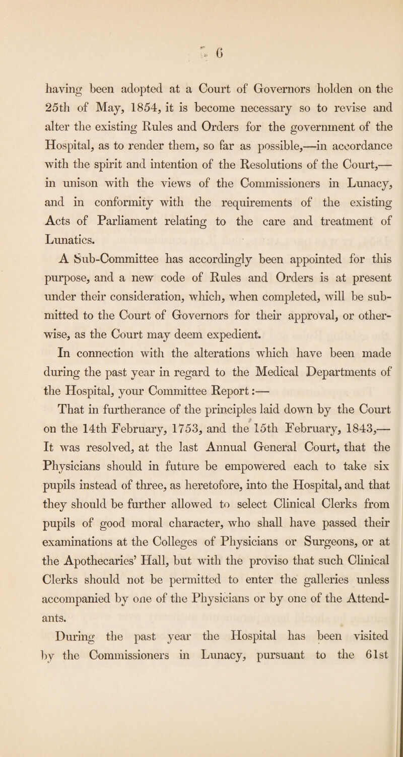 having been adopted at a Court of Governors holden on the 25th of May, 1854, it is become necessary so to revise and alter the existing Rules and Orders for the government of the Hospital, as to render them, so far as possible,—in accordance with the spirit and intention of the Resolutions of the Court,— in unison with the views of the Commissioners in Lmiacy, and in conformity with the requirements of the existing Acts of Parliament relating to the care and treatment of Lunatics. A Sub-Committee has accordingly been appointed for tliis purpose, and a new code of Rules and Orders is at present under their consideration, which, when completed, will be sub¬ mitted to the Court of Governors for their approval, or other¬ wise, as the Court may deem expedient. In connection with the alterations wRich have been made during the past year in regard to the Medical Departments of the Hospital, your Committee Report;— That in furtherance of the principles laid down by the Court on the 14th February, 1753, and the 15th February, 1843,— It was resolved, at the last Annual General Court, that the Physicians should in future be empowered each to take six pupils instead of three, as heretofore, into the Hospital, and that they should be further allowed to select Clinical Clerks from pupils of good moral character, who shall have passed their examinations at the Colleges of Physicians or Surgeons, or at the Apothecaries’ Hall, but with the proviso that such Clinical Clerks should not be permitted to enter the galleries unless accompanied by one of the Physicians or by one of the Attend¬ ants. During the past year the Hospital has been visited by the Commissioners in Lunacy, pursuant to the 61st