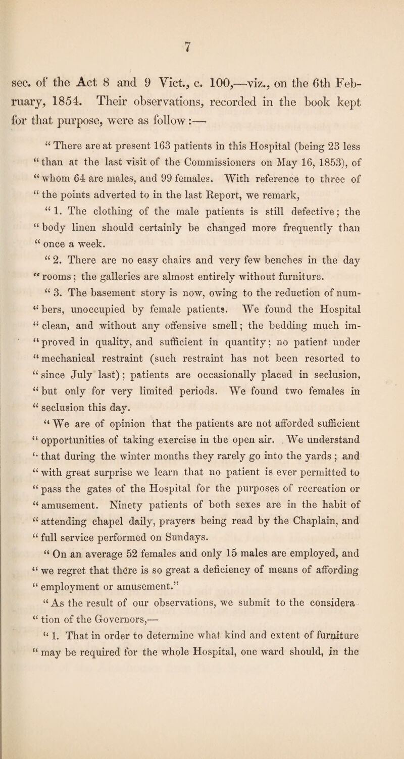 sec. of the Act 8 and 9 Yict., c. 100,—viz., on the 6th Feb¬ ruary, 1854. Their observations, recorded in tlie book kept for that purpose, were as follow:— “ There are at present 163 patients in this Hospital (being 23 less “than at the last visit of the Commissioners on May 16, 1853), of “ whom 64 are males, and 99 females. With reference to three of “ the points adverted to in the last Report, we remark, “1. The clothing of the male patients is still defective; the “ body linen should certainly be changed more frequently than “ once a week, “ 2. There are no easy chairs and very few benches in the day ** rooms; the galleries are almost entirely without furniture, “ 3. The basement story is now, owing to the reduction of num- “ bers, unoccupied by female patients. We found the Hospital “ clean, and without any offensive smell; the bedding much im- “ proved in quality, and sufficient in quantity; no patient under “ mechanical restraint (such restraint has not been resorted to “ since July last); patients are occasionally placed in seclusion, “ but only for very limited periods. We found two females in “ seclusion this day, “ We are of opinion that the patients are not afforded sufficient “ opportunities of taking exercise in the open air. . We understand “ that during the winter months they rarely go into the yards ; and “ with great surprise we learn that no patient is ever permitted to “ pass the gates of the Hospital for the purposes of recreation or “ amusement. Ninety patients of both sexes are in the habit of “ attending chapel daily, prayers being read by the Chaplain, and “ full service performed on Sundays. “ On an average 52 females and only 15 males are employed, and “ we regret that there is so great a deficiency of means of affording “ employment or amusement.” “ As the result of our observations, we submit to the considera- “ tion of the Gfovernors,— “ 1. That in order to determine what kind and extent of furniture “ may be required for the whole Hospital, one ward should, in the