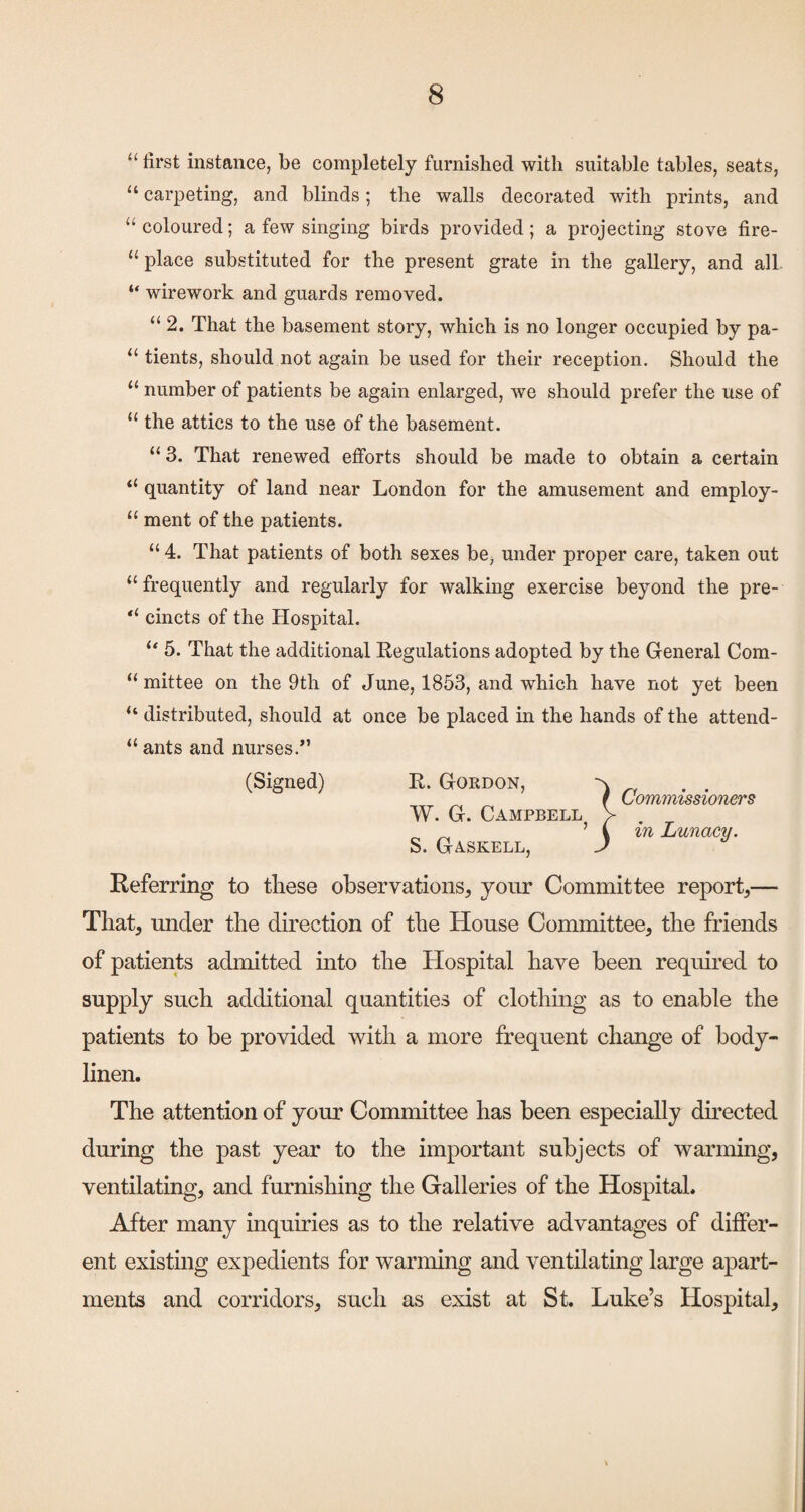 u (( first instance, be completely furnished with suitable tables, seats, “ carpeting, and blinds; the walls decorated with prints, and “coloured; a few singing birds provided; a projecting stove fire¬ place substituted for the present grate in the gallery, and all wirework and guards removed. “ 2. That the basement story, which is no longer occupied by pa- “ tients, should not again be used for their reception. Should the “ number of patients be again enlarged, we should prefer the use of “ the attics to the use of the basement. “ 3. That renewed efforts should be made to obtain a certain “ quantity of land near London for the amusement and employ- “ ment of the patients. “ 4. That patients of both sexes be, under proper care, taken out “frequently and regularly for walking exercise beyond the pre- “ cincts of the Hospital. “ 5. That the additional Regulations adopted by the General Com- “ mittee on the 9th of June, 1853, and which have not yet been “ distributed, should at once be placed in the hands of the attend- “ ants and nurses.*’ (Signed) R. Gordon, -x f Commissioners W. G. Campbell V ^ ^ ^ i in Lunacy. S. Gaskell, J Referring to tliese observations, your Committee report,— That, under the direction of the House Committee, the friends of patients admitted into the Hospital have been requh’ed to supply such additional quantities of clothing as to enable the patients to be provided with a more frequent change of body- linen. The attention of your Committee has been especially dfrected during the past year to the important subjects of warming, ventilating, and furnishing the Galleries of the Hospital. After many inquiries as to the relative advantages of differ¬ ent existing expedients for warming and ventilating large apart¬ ments and corridors, such as exist at St. Luke’s Hospital,