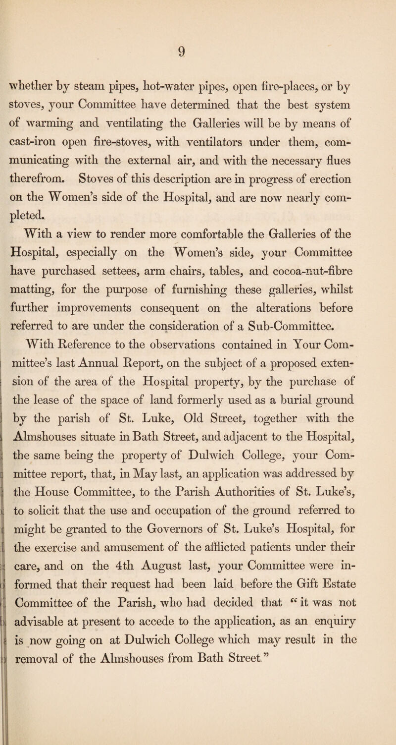 whether by steam pipes, hot-water pipes, open fire-places, or by stoves, yoTir Committee have determined that the best system of warming and ventilating the Galleries will be by means of cast-iron open fire-stoves, with ventilators under them, com¬ municating with the external air, and with the necessary fiues thereft’om. Stoves of this description are in progress of erection on the Women’s side of the Hospital, and are now nearly com¬ pleted. With a view to render more comfortable the Galleries of the Hospital, especially on the Women’s side, your Committee have purchased settees, arm chairs, tables, and cocoa-nut-fibre matting, for the purpose of furnishing these galleries, whilst further improvements consequent on the alterations before referred to are under the consideration of a Sub-Committee. With Reference to the observations contained in Your Com¬ mittee’s last Annual Report, on the subject of a proposed exten¬ sion of the area of the Hospital property, by the purchase of the lease of the space of land formerly used as a burial ground by the parish of St. Luke, Old Street, together with the Almshouses situate in Bath Street, and adjacent to the Hospital, the same being the property of Dulwich College, your Com¬ mittee report, that, in May last, an application was addressed by the House Committee, to the Parish Authorities of St. Luke’s, to solicit that the use and occupation of the ground referred to might be granted to the Governors of St. Luke’s Hospital, for the exercise and amusement of the afflicted patients under their care, and on the 4th August last, your Committee were in¬ formed that their request had been laid before the Gift Estate Committee of the Parish, who had decided that it was not advisable at present to accede to the application, as an enquiry is now going on at Dulwich College which may result in the removal of the Almshouses from Bath Street. ”