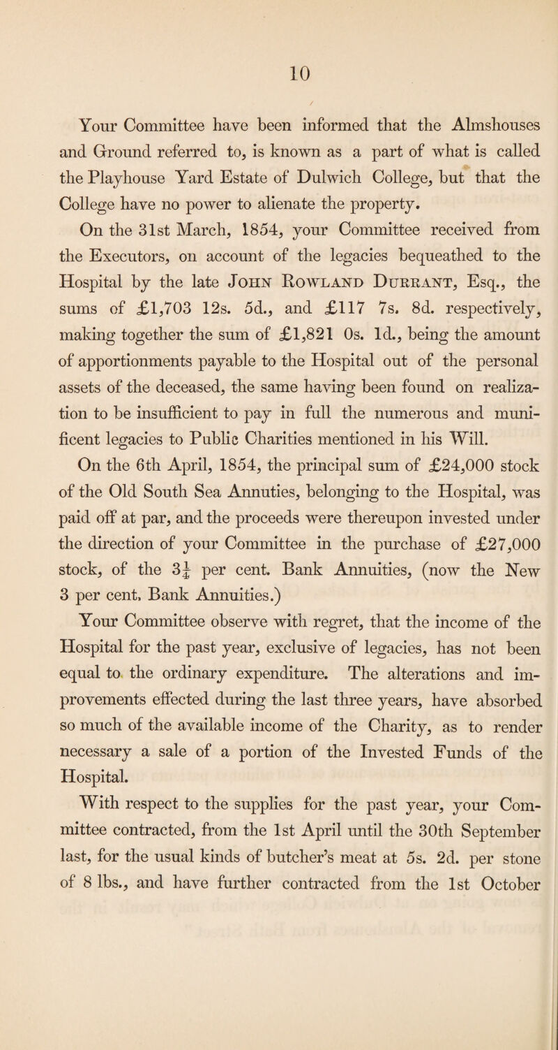 Your Committee have been informed that the Almshouses and Ground referred to, is known as a part of what is called the Playhouse Yard Estate of Dulwich College, hut that the College have no power to alienate the property. On the 31st March, 1854, your Committee received from the Executors, on account of the legacies bequeathed to the Hospital by the late John Rowland Durrant, Esq., the sums of £1,703 12s. 5d., and £117 7s. 8d. respectively, making together the sum of £1,821 Os. Id., being the amomit of apportionments payable to the Hospital out of the personal assets of the deceased, the same having been found on realiza¬ tion to be insufficient to pay in full the numerous and muni¬ ficent legacies to Public Charities mentioned in his Will. On the 6th April, 1854, the principal sum of £24,000 stock of the Old South Sea Annuties, belonging to the Hospital, was paid off at par, and the proceeds were thereupon invested under the direction of your Committee in the purchase of £27,000 stock, of the per cent. Bank Annuities, (now the New 3 per cent. Bank Annuities.) Your Committee observe with regret, that the income of the Hospital for the past year, exclusive of legacies, has not been equal to the ordinary expenditure. The alterations and im¬ provements effected during the last three years, have absorbed so much of the available income of the Charity, as to render necessary a sale of a portion of the Invested Funds of the Hospital. With respect to the supplies for the past year, your Com¬ mittee contracted, from the 1st April until the 30th September last, for the usual kinds of butcher’s meat at 5s. 2d. per stone of 8 lbs., and have further contracted from the 1st October