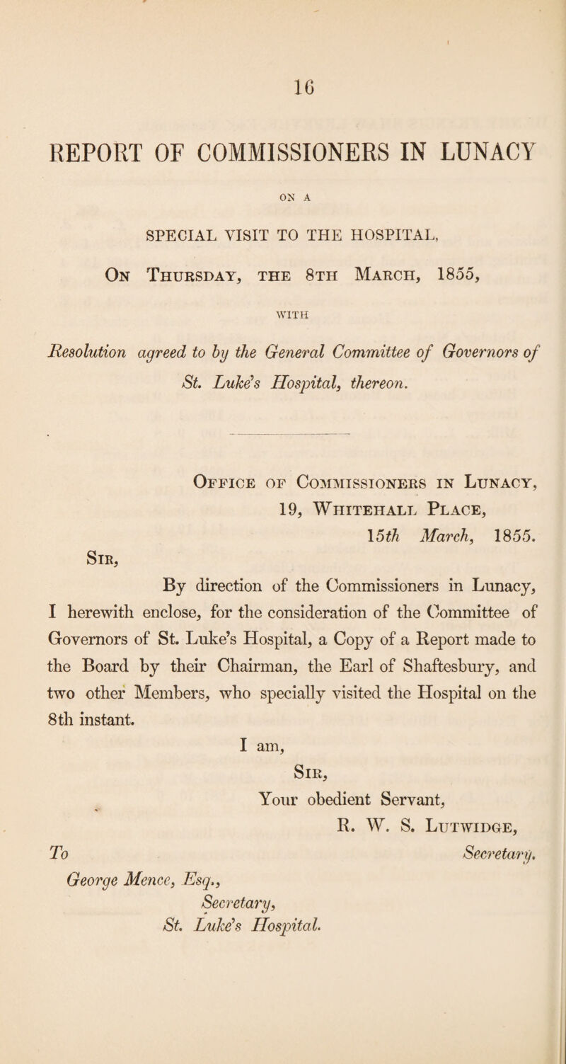 1C REPORT OF COMMISSIONERS IN LUNACY ON A SPECIAL VISIT TO THE HOSPITAL, On Thursday, the 8th March, 1855, WITH Resolution agreed to hy the General Committee of Governors of St. Luke’s Hospital, thereon. Office of Commissioners in Lunacy, 19, Whitehall Place, \6th March, 1855. Sir, By direction of the Commissioners in Lunacy, I herewith enclose, for the consideration of the Committee of Governors of St. Luke’s Hospital, a Copy of a Report made to the Board by their Chairman, the Earl of Shaftesbury, and two other Members, who specially visited the Hospital on the 8 th instant. I am, Sir, Your obedient Servant, R. W. S. Lutwidce, George Mence, Esq., Secretary, St. LuMs Hospital.