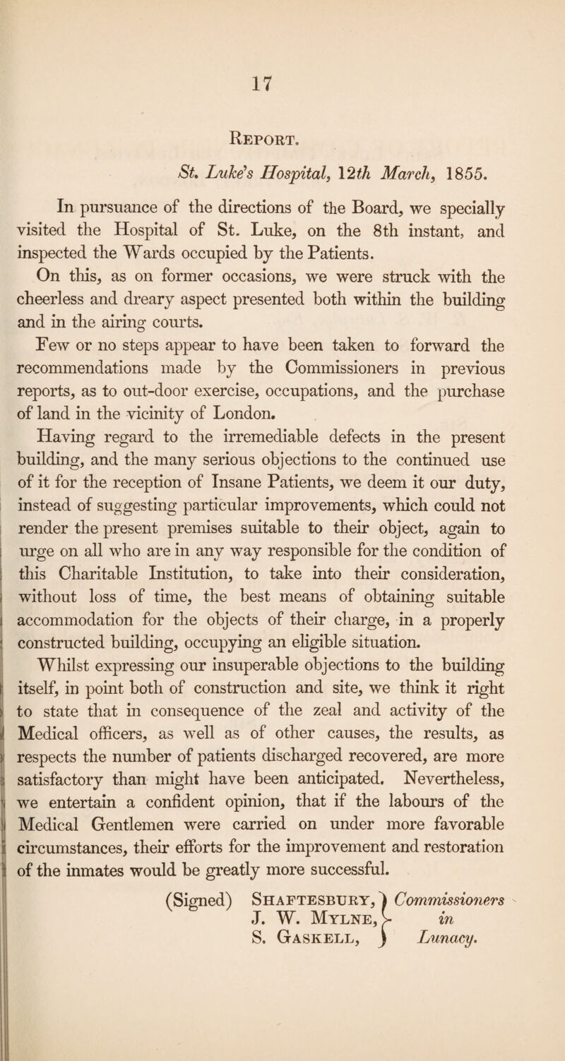 Report. St Luke’s Hospital, \2th March, 1855. In pursuance of the directions of the Board, we specially- visited the Hospital of St. Luke, on the 8th instant, and inspected the Wards occupied by the Patients. On this, as on former occasions, we were struck with the cheerless and dreary aspect presented both within the building and in the airing courts. Few or no steps appear to have been taken to forward the recommendations made by the Commissioners in previous reports, as to out-door exercise, occupations, and the purchase of land in the vicinity of London. Having regard to the irremediable defects in the present building, and the many serious objections to the continued use of it for the reception of Insane Patients, we deem it our duty, instead of suggesting particular improvements, which could not render the present premises suitable to their object, again to 1 m’ge on all who are in any way responsible for the condition of j this Charitable Institution, to take into their consideration, i without loss of time, the best means of obtaining suitable I accommodation for the objects of their charge, in a properly ! constructed building, occupying an ehgible situation. Whilst expressing our insuperable objections to the building I itself, in point both of construction and site, we think it right k to state that in consequence of the zeal and activity of the i Medical officers, as well as of other causes, the results, as i respects the number of patients discharged recovered, are more S satisfactory than might have been anticipated. Nevertheless, jj we entertain a confident opinion, that if the labours of the i Medical Gentlemen were carried on under more favorable ij circumstances, their efforts for the improvement and restoration il of the inmates would be greatly more successful. ^ (Signed) Shaftesbury, I Commissioners J. W. Mylne, > in S. Gaskell, ) Lunacy. i I ( > i