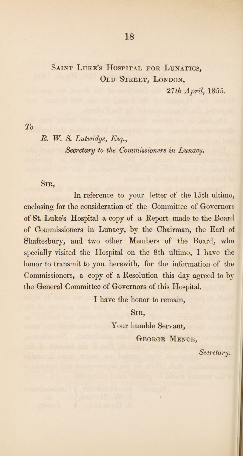 Saint Luke’s Hospital fok Lunatics, Old Street, London, 21th Ajoril, 1855. To R. TF. S* LutwidgCi Esq,^ Secretary to the Commissioners in Lunacy, Sir, In reference to your letter of the 15th ultimo, enclosing for the consideration of the Committee of Governors of St. Luke’s Hospital a copy of a Report made to the Board of Commissioners in Lrmacy, by the Chairman, the Earl of Shaftesbury, and two other Members of the Board, who specially visited the Hospital on the 8 th ultimo, I have the honor to transmit to you herewith, for the information of the Commissioners, a copy of a Resolution this day agreed to by the General Committee of Governors of this Hospital. I have the honor to remain. Sir, Your humble Servant, George Mence,