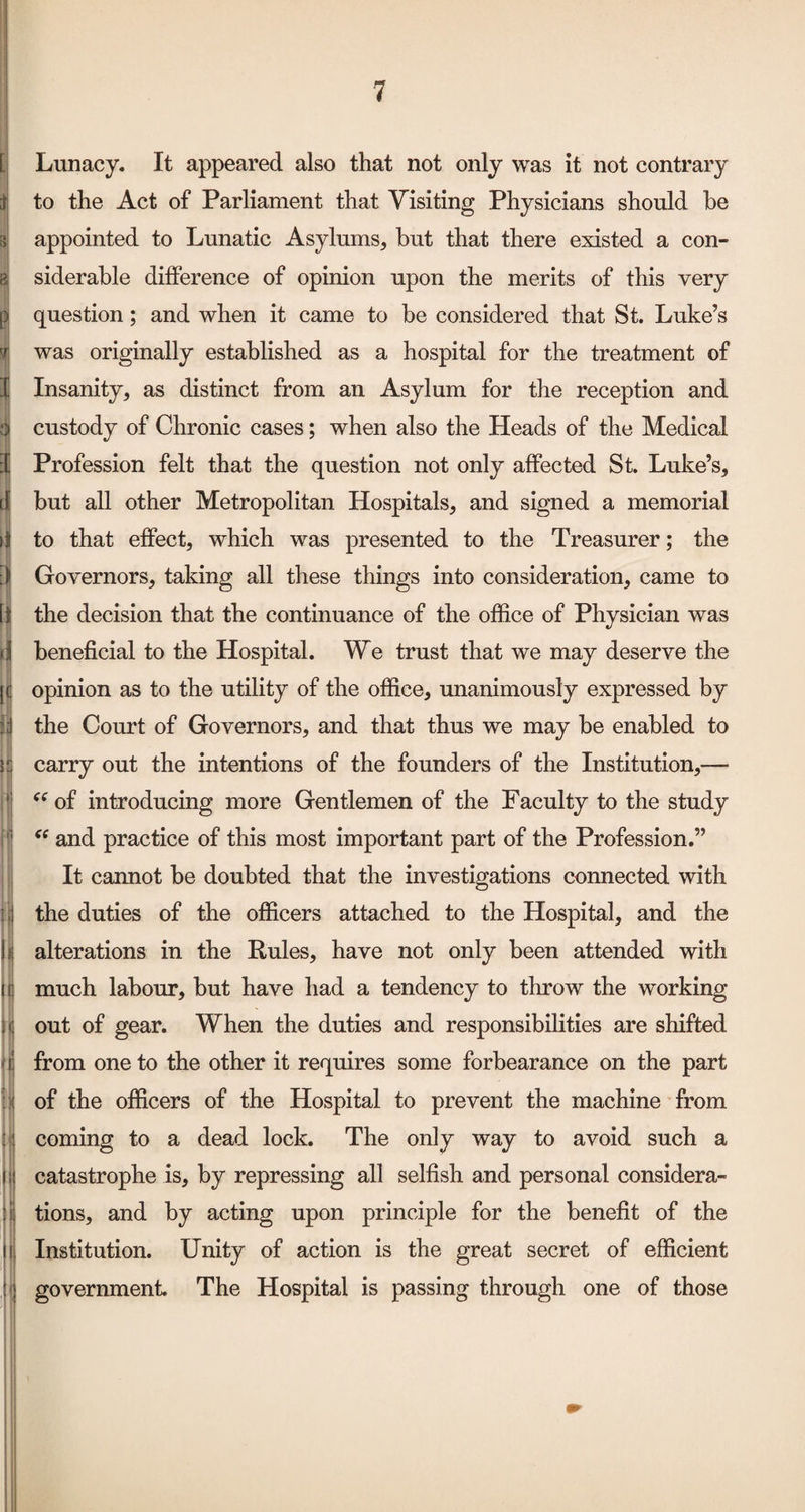 ii (( <e i Lunacy. It appeared also that not only was it not contrary to the Act of Parliament that Visiting Physicians should be appointed to Lunatic Asylums, but that there existed a con¬ siderable difference of opinion upon the merits of this very question; and when it came to be considered that St. Luke’s was originally established as a hospital for the treatment of Insanity, as distinct from an Asylum for the reception and custody of Chronic cases; when also the Heads of the Medical Profession felt that the question not only affected St. Luke’s, but all other Metropolitan Hospitals, and signed a memorial to that effect, which was presented to the Treasurer; the Governors, taking all these things into consideration, came to the decision that the continuance of the office of Physician was beneficial to the Hospital. We trust that we may deserve the opinion as to the utility of the office, unanimously expressed by the Court of Governors, and that thus we may be enabled to carry out the intentions of the founders of the Institution,— of introducing more Gentlemen of the Faculty to the study and practice of this most important part of the Profession.” It cannot be doubted that the investigations connected with the duties of the officers attached to the Hospital, and the alterations in the Rules, have not only been attended with much labour, but have had a tendency to throw the working out of gear. When the duties and responsibilities are shifted from one to the other it requires some forbearance on the part of the officers of the Hospital to prevent the machine from coming to a dead lock. The only way to avoid such a catastrophe is, by repressing all selfish and personal considera¬ tions, and by acting upon principle for the benefit of the Institution. Unity of action is the great secret of efficient government. The Hospital is passing through one of those