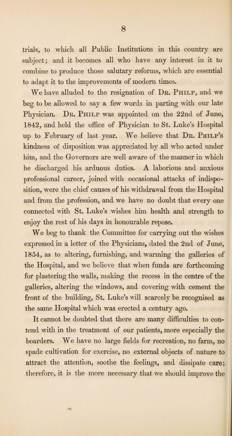 trials, to whicli all Public Institutions in this country are subject; and it becomes all who have any interest in it to combine to produce those salutary reforms, which are essential to adapt it to the improvements of modern times. We have alluded to the resignation of Dk. Philp, and we beg to be allowed to say a few words in parting with our late Physician. Dr. Philp was appointed on the 22nd of June, 1842, and held the office of Physician to St. Luke’s Hospital up to February of last year. We believe that Dr. Philp’s kindness of disposition was appreciated by all who acted under him, and the Governors are well aware of the manner in which he discharged his arduous duties. A laborious and anxious professional career, joined with occasional attacks of indispo¬ sition, were the chief causes of his withdrawal from the Hospital and from the profession, and we have no doubt that every one connected with St. Luke’s wishes him health and strength to enjoy the rest of his days in honourable repose. We beg to thank the Committee for carrying out the wishes expressed in a letter of the Physicians, dated the 2nd of June, 1854, as to altering, furnishing, and warming the galleries of the Hospital, and we believe that when funds are forthcoming for plastering the walls, making the recess in the centre of the galleries, altering the windows, and covering with cement the front of the building, St. Luke’s will scarcely be recognised as the same Hospital which was erected a century ago. It cannot be doubted that there are many difficulties to con¬ tend with in the treatment of our patients, more especially the boarders. We have no large fields for recreation, no farm, no spade cultivation for exercise, no external objects of nature to attract the attention, soothe the feelings, and dissipate care; therefore, it is the more necessary that we should improve the