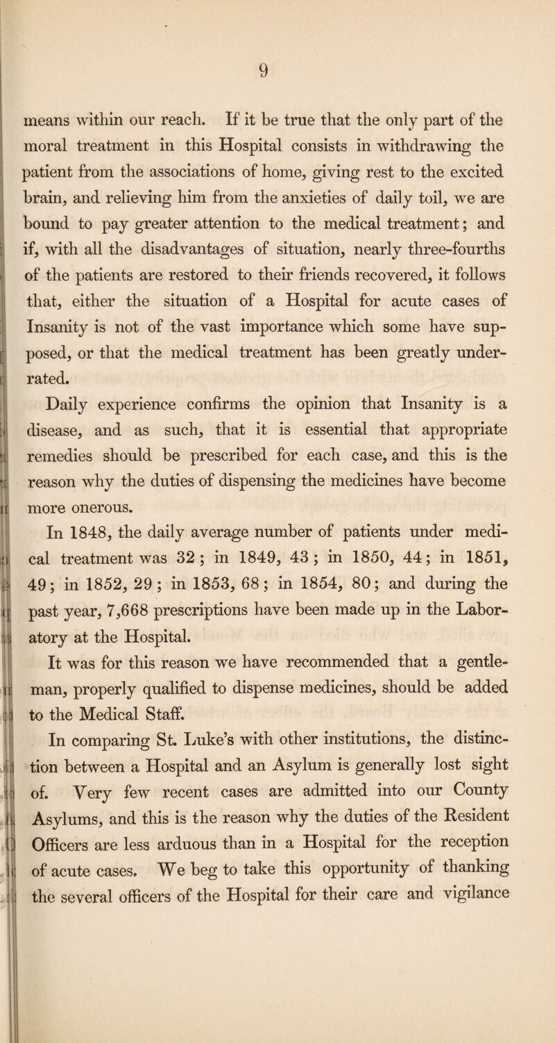 means within our reach. If it be true that the only part of the moral treatment in this Hospital consists in withdrawing the patient from the associations of home, giving rest to the excited brain, and relieving him from the anxieties of daily toil, we are bound to pay greater attention to the medical treatment; and if, with all the disadvantages of situation, nearly three-fourths of the patients are restored to their friends recovered, it follows that, either the situation of a Hospital for acute cases of Insanity is not of the vast importance which some have sup¬ posed, or that the medical treatment has been greatly under¬ rated. Daily experience confirms the opinion that Insanity is a disease, and as such, that it is essential that appropriate remedies should be prescribed for each case, and this is the reason why the duties of dispensing the medicines have become more onerous. In 1848, the daily average number of patients under medi¬ cal treatment was 32; in 1849, 43; in 1850, 44; in 1851, 49; in 1852, 29; in 1853, 68; in 1854, 80; and during the past year, 7,668 prescriptions have been made up in the Labor¬ atory at the Hospital. It was for this reason we have recommended that a gentle¬ man, properly qualified to dispense medicines, should be added to the Medical Staff. In comparing St. Imke’s with other institutions, the distinc¬ tion between a Hospital and an Asylum is generally lost sight of. Very few recent cases are admitted into our County Asylums, and this is the reason why the duties of the Resident Officers are less arduous than in a Hospital for the reception of acute cases. We beg to take this opportunity of thanking the several officers of the Hospital for their care and vigilance