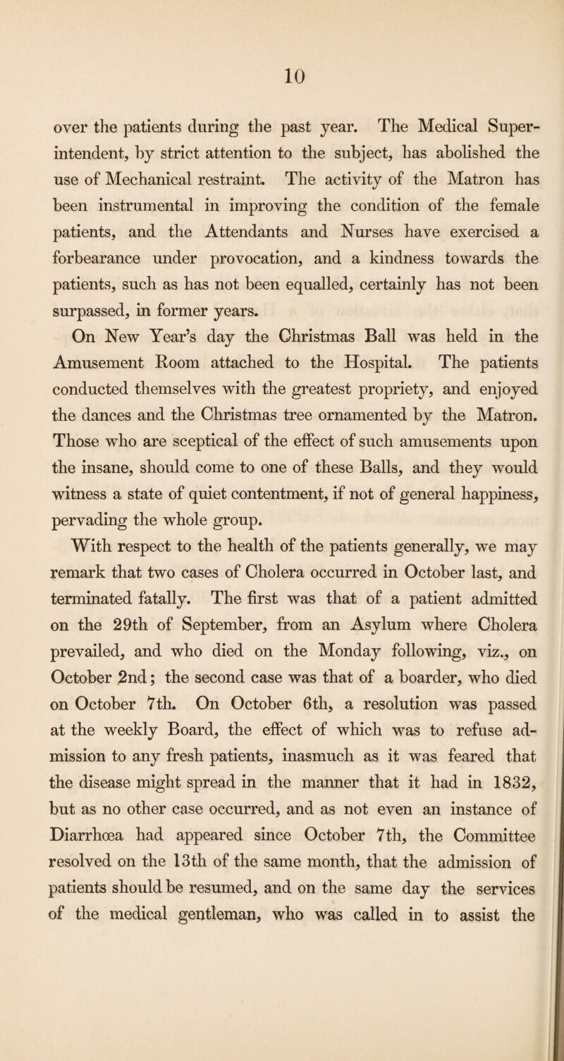 over the patients during the past year. The Medical Super¬ intendent, hy strict attention to the subject, has abolished the use of Mechanical restraint. The activity of the Matron has been instrumental in improving the condition of the female patients, and the Attendants and Nurses have exercised a forbearance under provocation, and a kindness towards the patients, such as has not been equalled, certainly has not been surpassed, in former years. On New Year’s day the Christmas Ball was held in the Amusement Room attached to the Hospital. The patients conducted themselves with the greatest propriety, and enjoyed the dances and the Christmas tree ornamented by the Matron. Those who are sceptical of the effect of such amusements upon the insane, should come to one of these Balls, and they would witness a state of quiet contentment, if not of general happiness, pervading the whole group. With respect to the health of the patients generally, we may remark that two cases of Cholera occurred in October last, and terminated fatally. The first was that of a patient admitted on the 29th of September, from an Asylum where Cholera prevailed, and who died on the Monday following, viz., on October ,2nd; the second case was that of a boarder, who died on October 7th. On October 6th, a resolution was passed at the weekly Board, the effect of which was to refuse ad¬ mission to any fresh patients, inasmuch as it was feared that the disease might spread in the manner that it had in 1832, but as no other case occurred, and as not even an instance of Diarrhoea had appeared since October 7th, the Committee resolved on the 13th of the same month, that the admission of patients should be resumed, and on the same day the services of the medical gentleman, who was called in to assist the