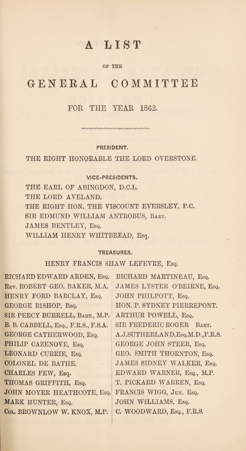 A LIST OP THE GENERAL COMMITTEE FOR THE YEAR 1862. PRESIDENT. THE RIGHT HONORABLE THE LORD OVERSTONE. VICE-PRESIDENTS. THE EARL OF ABINGDON, D.C.L. THE LORD AVELAND. THE RIGHT HON. THE VISCOUNT EVERSLEY, P.C, SIR EDMUND WILLIAM ANTROBUS, Bart. JAMES BENTLEY, Esq. WILLIAM HENRY WHITBREAD, Esq. TREASURER. HENRY FRANCIS SHAW LEFEVRE, Esq. RICHARD EDWARD ARDEN, Esq. Rev. ROBERT GEO. BAKER, M.A. HENRY FORD BARCLAY, Esq. GEORGE BISHOP, Esq. SIR PERCY BURRELL, Bart., M.P. B. B. CABBELL, Esq., F.R.S., F.S.A. GEORGE CATHERWOOD, Esq. PHILIP CAZENOVE, Esq. LEONARD CURRIE, Esq. COLONEL DE BATHE. CHARLES FEW, Esq. THOMAS GRIFFITH, Esq. JOHN MOYER HEATHCOTE, Esq. MARK HUNTER, Esq. Col. BROWNLOW W. KNOX, M.P. RICHARD MARTINEAU, Esq. JAMES LYSTER O’BEIRNE, Esq. JOHN PHILPOTT, Esq. HON. P. SYDNEY PIERREPONT. ARTHUR POWELL, Esq. SIR FREDERIC ROGER Bart. A.J.SUTHERLAND,Esq.M.D.,F.R.S. GEORGE JOHN STEER, Esq. GEO. SMITH THORNTON, Esq. JAMES SIDNEY WALKER, Esq. EDWARD WARNER, Esq., M.P. T. PICKARD WARREN, Esq. FRANCIS WIGG, Jun. Esq. JOHN WILLIAMS, Esq. C. WOODWARD, Esq., F.R.S.