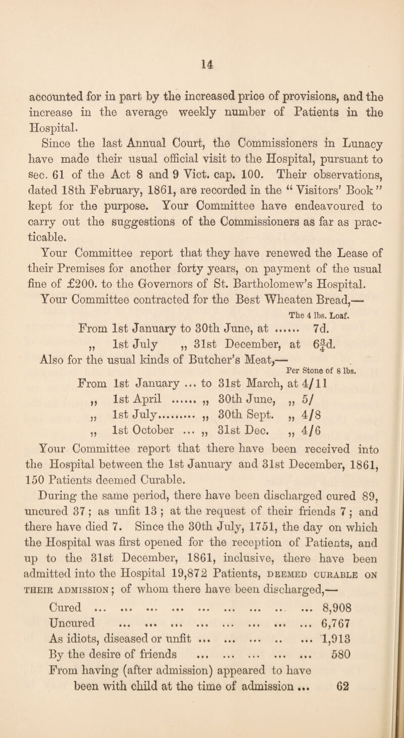 u accounted for in part by tbe increased price of provisions, and the increase in the average weekly number of Patients in the Hospital. Since the last Annual Court, the Commissioners in Lunacy have made their usual official visit to the Hospital, pursuant to Sec, 61 of the Act 8 and 9 Viet. cap. 100. Their observations, dated 18th February, 1861, are recorded in the “ Visitors’ Book ” kept for the purpose. Your Committee have endeavoured to carry out the suggestions of the Commissioners as far as prac¬ ticable. Your Conunittee report that they have renewed the Lease of their Premises for another forty years, on payment of the usual fine of £200. to the Governors of St. Bartholomew’s Hospital. Your Committee contracted for the Best Wheaten Bread,— The 4 lbs. Loaf. From 1st January to 30th June, at . 7d. „ 1st July „ 31st December, at 6fd. Also for the usual kinds of Butcher’s Meat,— Per Stone of 8 lbs. From 1st January ... to 31st March, at 4/11 1st April .. „ 5/ 1st July. » 4/8 1st October ... ,, 31st Deo. » 4/6 Your Committee report that there have been received into the Hospital between the 1st January and 31st December, 1861, 150 Patients deemed Curable. During the same period, there have been discharged cured 89, uncured 37; as unfit 13 ; at the request of their friends 7; and there have died 7. Since the 30th July, 1751, the day on which the Hospital was first opened for the reception of Patients, and up to the 31st December, 1861, inclusive, there have been admitted into the Hospital 19,872 Patients, deemed cukable on THEIR ADMISSION; of wlioin there have been discharged,— Cured ... ... ... ... ... ... ... ... ... 8,908 Uncured .6,767 As idiots, diseased or unfit.1,913 By the desire of friends . 580 From having (after admission) appeared to have been with child at the time of admission ... 62