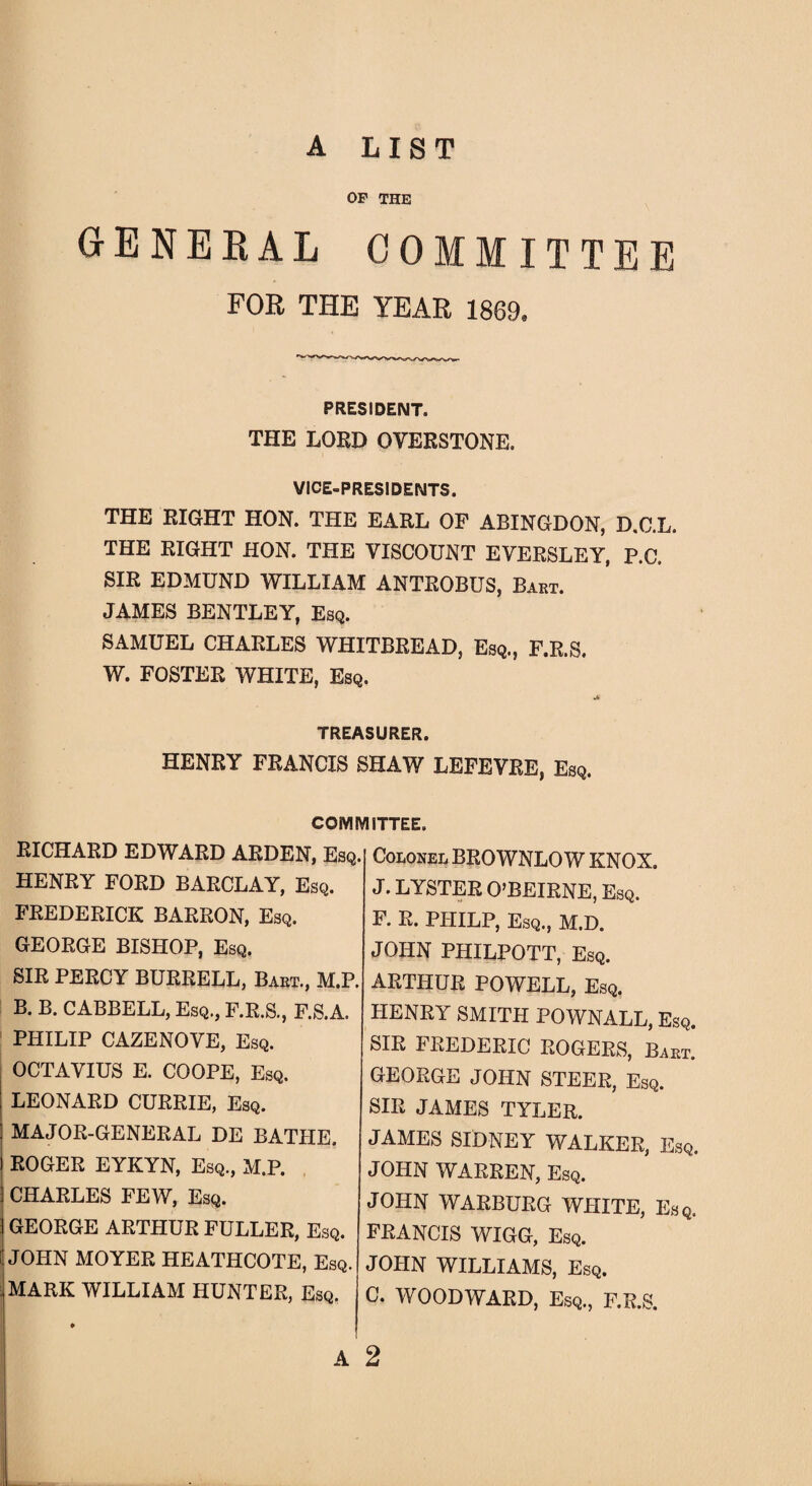 A LIST OP THE GENERAL COMMITTEE FOR THE YEAR 1869. PRESIDENT. THE LORD OVERSTONE. VICE-PRESIDENTS. THE RIGHT HON. THE EARL OF ABINGDON, D.C.L. THE RIGHT HON. THE VISCOUNT EVERSLEY, P.C. SIR EDMUND WILLIAM ANTROBUS, Bart. JAMES BENTLEY, Esq. SAMUEL CHARLES WHITBREAD, Esq., F.R.S. W. FOSTER WHITE, Esq. TREASURER. HENRY FRANCIS SHAW LEFEVRE, Esq. COMMITTEE. RICHARD EDWARD ARDEN, Esq. HENRY FORD BARCLAY, Esq. FREDERICK BARRON, Esq. GEORGE BISHOP, Esq. SIR PERCY BURRELL, Bart., M.P. B. B. CABBELL, Esq., F.R.S., F.S.A. PHILIP CAZENOVE, Esq. OCTAVIUS E. COOPE, Esq. LEONARD CURRIE, Esq. MAJOR-GENERAL DE BATHE. ROGER EYKYN, Esq., M.P. CHARLES FEW, Esq. GEORGE ARTHUR FULLER, Esq. JOHN MOYER HEATHCOTE, Esq. . MARK WILLIAM HUNTER, Esq. ♦ A Colonel BROWNLO W KNOX. J. LYSTER O’BEIRNE, Esq. F. R. PIIILP, Esq., M.D. JOHN PHILPOTT, Esq. ARTHUR POWELL, Esq. HENRY SMITH POWNALL, Esq. SIR FREDERIC ROGERS, Baht. GEORGE JOHN STEER, Esq. SIR JAMES TYLER. JAMES SIDNEY WALKER, Esq. JOHN WARREN, Esq. JOHN WARBURG WHITE, Esq. FRANCIS WIGG, Esq. JOHN WILLIAMS, Esq. C. WOODWARD, Esq., F.R.S. 2