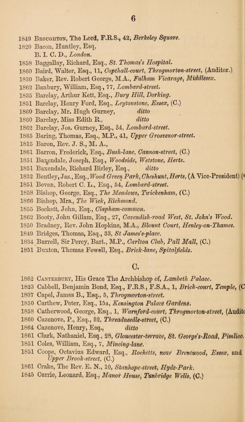 1849 Broughton, The Lord, F.R.S., 42, Berkeley Square. 1820 Bacon, Huntley, Esq, B. I. C. D., London. 1858 Baggallay, Richard, Esq., St. Thomas's Hospital. 1860 Baird, Walter, Esq., 11, Copthall-court, Throgmorton-street, (Auditor.) 1830 Baker, Rev. Robert George, M.A., Fulham Vicarage, Middlesex. 1862 Banbury, William, Esq., 77, Lombard-street. 1835 Barclay, Arthur Kett, Esq., Bury Hill, Dorking. 1851 Barclay, Henry Ford, Esq., Leytonstone, Essex, (C.) 1860 Barclay, Mr. Hugh Gurney, ditto 1860 Barclay, Miss Edith R., ditto 1862 Barclay, Jos. Gurney, Esq., 54, Lombard-street. 1865 Baring, Thomas, Esq., M.P., 41, Upper Grosvenor-street. 1815 Baron, Rev. J. S., M. A., 1861 Barron, Frederick, Esq., Bush-lane, Cannon-street, (C.) 1851 Ba^endale, Joseph, Esq., Woodside, Wetstone, Herts. 1851 Baxendale, Richard Birley, Esq., ditto 1832 Bentley, Jas., Esq.,Wood Green Park, Cheshunt,Herts, (A Vice-President) (< 1851 Bevan, Robert C. L., Esq., 54, Lombard-street. 1858 Bishop, George, Esq., The Meadows, Twickenham, (C.) 1866 Bishop, Mrs., The Wick, Richmond. 1855 Bockett, John, Esq., Clapham-common. 1862 Booty, John Gillam, Esq., 27, Cavendish-road West, St. John's Wood. 1850 Bradney, Rev. John Hopkins, M.A., Blount Court, Henley-on-Thames. 1849 Bridges, Thomas, Esq., 33, St James's-place. 1834 Burrell, Sir Percy, Bart., M.P., Carlton Club, Pall Mall, (C.) 1851 Buxton, Thomas Fowell, Esq., Brick-lane$ Spitalfields. c. 1862 Canterbury, His Grace The Archbishop of, Lambeth Palace. 1823 Cabbell, Benjamin Bond, Esq., F.R.S., F.S.A., 1, Brick-court, Temple, (C 1807 Capel, James B., Esq., 5, Throgmorton-street. 1850 Carthew, Peter, Esq., 15a, Kensington Palace Gardens. 1858 Catherwood, George, Esq., 1, Warnford-court, Throgmorton-street, (Auditc 1860 Cazenove, P., Esq., 52, Threadneedle-street, (C.) 1864 Cazenove, Henry, Esq., ditto 1861 Clark, Nathaniel, Esq., 28, Gloucester-terrace, St. George's-Road, Pimlico. 1851 Coles, William, Esq., 7, Mincing-lane. 1851 Coope, Octavius Edward, Esq., Rocketts, near Brentwood, Essex, and Upper Brook-street, (C.) 1861 Crake, The Rev. E. N., 10, Stanhope-street, Hyde-Park. 1845 Currie, Leonard, Esq., Manor House, Tunbridge Wells, (C.)