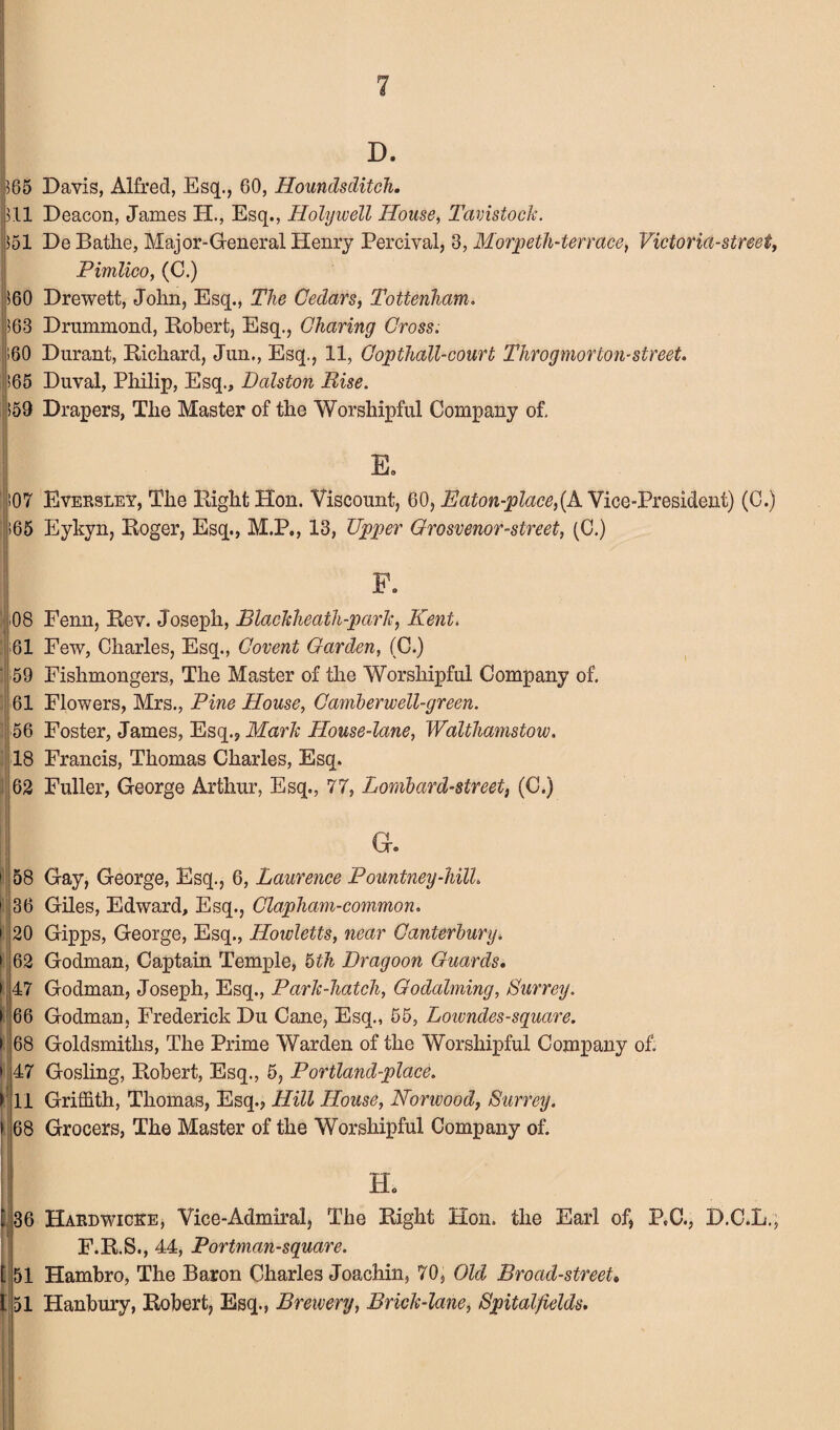 D. 365 Davis, Alfred, Esq., 60, Hounds ditch. pH Deacon, James H., Esq., Holywell House, Tavistock. 351 De Bathe, Major-General Henry Percival, 3, Morpeth-terrace, Victoria-street, Pimlico, (C.) >60 Drewett, John, Esq., The Cedars, Tottenham. 363 Drummond, Robert, Esq., Charing Cross. ;60 Durant, Richard, Jun., Esq., 11, Copthall-court Throgmorton-street. >65 Duval, Philip, Esq., Dalston Pise. $59 Drapers, The Master of the Worshipful Company of. E. 107 Eversley, The Right Hon. Viscount, 60, Baton-place,(A Vice-President) (C.) |>65 Eykyn, Roger, Esq., M.P., 13, Upper Grosvenor-street, (C.) F. 08 Fenn, Rev. Joseph, Blackheath-park, Kent. 61 Few, Charles, Esq., Covent Garden, (C.) ' 59 Fishmongers, The Master of the Worshipful Company of. 61 Flowers, Mrs., Pine House, Camberwell-green. 56 Foster, James, Esq.? Mark House-lane, Walthamstow. 18 Francis, Thomas Charles, Esq. 62 Fuller, George Arthur, Esq., 77, Lombard-street, (C.) ! 58 Gay, George, Esq., 6, Laurence Pountney-hilL 1 36 Giles, Edward, Esq., Clapham-common. i 20 Gipps, George, Esq., Howletts, near Canterbury. » 62 Godman, Captain Temple, 6th Dragoon Guards. • 47 Godman, Joseph, Esq., Park-hatch, Godaiming, Surrey. > 66 Godman, Frederick Du Cane, Esq., 55, Lowndes-sguare. > 68 Goldsmiths, The Prime Warden of the Worshipful Company of. > 47 Gosling, Robert, Esq., 5, Portland-place. r li Griffith, Thomas, Esq., Hill House, Norwood, Surrey. > 68 Grocers, The Master of the Worshipful Company of. Ho : r l 36 Hardwicke, Vice-Admiral, The Right Hon. the Earl of, P.C., D.C.L F.R.S., 44, Portman-sguare. 51 Hambro, The Baron Charles Joachin, 70, Old Broad-street» 51 Hanbury, Robert, Esq., Brewery, Brick-lane, Spitalfields.