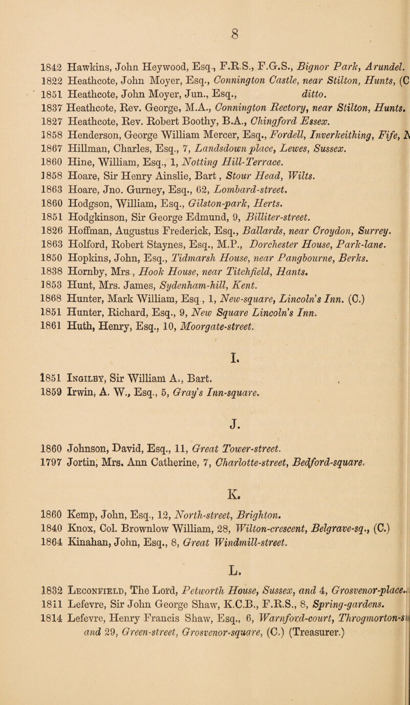 1842 Hawkins, John Hey wood, Esq., F.R.S., F.G.S., Bignor Park, Arundel. 1822 Heathcote, John Moyer, Esq., Connington Castle, near Stilton, Hunts, (C 1851 Heathcote, John Moyer, Jun., Esq., ditto. 1837 Heathcote, Rev. George, M.A., Connington Rectory, near Stilton, Hunts. 1827 Heathcote, Rev. Robert Boothy, B.A., Chingford Essex. 1858 Henderson, George William Mercer, Esq., Fordell, Inverkeithing, Fife, h 1867 Hillman, Charles, Esq., 7, Landsdown place, Lewes, Sussex. 1860 Hine, William, Esq., 1, Hotting Hill-Terrace. 1858 Hoare, Sir Henry Ainslie, Bart, Stour Head, Wilts. 1863 Hoare, Jno. Gurney, Esq., 62, Lombard-street. 1860 Hodgson, William, Esq., Gilston-park, Herts. 1851 Hodgkinson, Sir George Edmund, 9, Billiter-street. 1826 Hoffman, Augustus Frederick, Esq., Ballards, near Croydon, Surrey. 1863 Holford, Robert Staynes, Esq., M.P., Dorchester House, Park-lane. 1850 Hopkins, John, Esq., Tidmarsh House, near Pangbourne, Berks. 1838 Hornby, Mrs , Hook House, near Titchfield, Hants. 1853 Hunt, Mrs. James, Sydenham-hill, Kent. 1868 Hunter, Mark William, Esq, 1, New-square, Lincoln s Inn. (C.) 1851 Hunter, Richard, Esq., 9, New Square Lincolns Inn. 1861 Huth, Henry, Esq., 10, Moorgate-street. L 1851 Xngilby, Sir William A., Bart. 1859 Irwin, A. W., Esq., 5, Grays Inn-square. J. 1860 Johnson, David, Esq., 11, Great Tower-street. 1797 Jortin, Mrs. Ann Catherine, 7, Charlotte-street, Bedford-square. K. I860 Kemp, John, Esq., 12, North-street, Brighton. 1840 Knox, Col. Brownlow William, 28, Wilton-crescent, Belgrave-sq., (C.) 1864 Kinahan, John, Esq., 8, Great Windmill-street. L. 1832 Leconfield, The Lord, Petworth House, Sussex, and 4, Grosvenor-place.,, 1811 Lefevre, Sir John George Shaw, K.C.B., F.R.S., 8, Spring-gardens. 1814 Lefevre, Henry Francis Shaw, Esq., 6, Warnford-court, Throgmorton-su and 29, Green-street, Grosvenor-square, (C.) (Treasurer.)