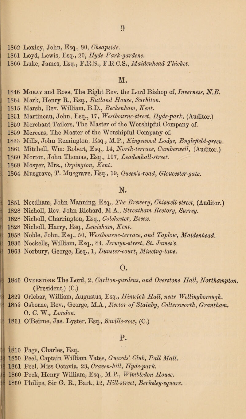 J J i ! , ii >1 i) j j ii ■ii n || 1862 Loxley, John, Esq., 80, Cheapside. 1861 Loyd, Lewis, Esq., 20, Hyde Park-gardens. 1866 Luke, James, Esq., F.R.S., F.R.C.S., Maidenhead Thicket. M. 1846 Mokay and Ross, The Right Rev. the Lord Bishop of, Inverness, N.B. 1864 Mark, Henry R., Esq., Rutland House, Surbiton. 1815 Marsh, Rev. William, B.E>., Beckenham, Kent. 1851 Martineau, John, Esq., 17, Westbourne-street, Hyde-park, (Auditor.) 1859 Merchant Tailors, The Master of the Worshipful Company of. 1859 Mercers, The Master of the Worshipful Company of. 1833 Mills, John Remington, Esq., M.P., Kingswood Lodge, Englefield-green. 1861 Mitchell, Wm: Robert, Esq., 14, North-terrace, Camberwell, (Auditor.) 1860 Morton, John Thomas, Esq., 107, Leadenhall-street. 1868 Mosyer, Mrs., Orpington, Kent. 1864 Musgrave, T. Musgrave, Esq., 19, Queen s-road, Oloucester-gate. N. 1851 Needham, John Manning, Esq., The Brewery, Chiswell-street, (Auditor.) 1828 Nicholl, Rev. John Richard, M.A., Streatham Rectory, Surrey. 1828 Nicholl, Charrington, Esq., Colchester, Essex. 1828 Nicholl, Harry, Esq., Lewisham, Kent. 1858 Noble, John, Esq., 50, Westbourne-terrace, and Taplow, Maidenhead. 1836 Nockells, William, Esq., 84, Jermyn-street, St. James's. 1863 Norbury, George, Esq., 1, Punster-court, Mincing-lane. O. 1846 Oveestone The Lord, 2, Carlton-gardens, and Overstone Hall, Northampton. (President,) (C.) 1829 Orlebar, William, Augustus, Esq., Hinwick Hall, near Wellingborough. 1855 Osborne, Rev., George, M.A., Rector of Stainby, Coltersworth, Grantham. O. C. W., London. 1861 O’Beirne; Jas. Lyster, Esq., Saville-row, (C.) P. 1810 Page, Charles, Esq. 1850 Peel, Captain William Yates, Guards' Club, Pall Mall. 1861 Peel, Miss Octavia, 23, Craven-hill, Hyde-park. 1860 Peek, Henry William, Esq., M.P., Wimbledon House. 1860 Philips, Sir G. R., Bart., 12, Hill-street, Berkeley -square.